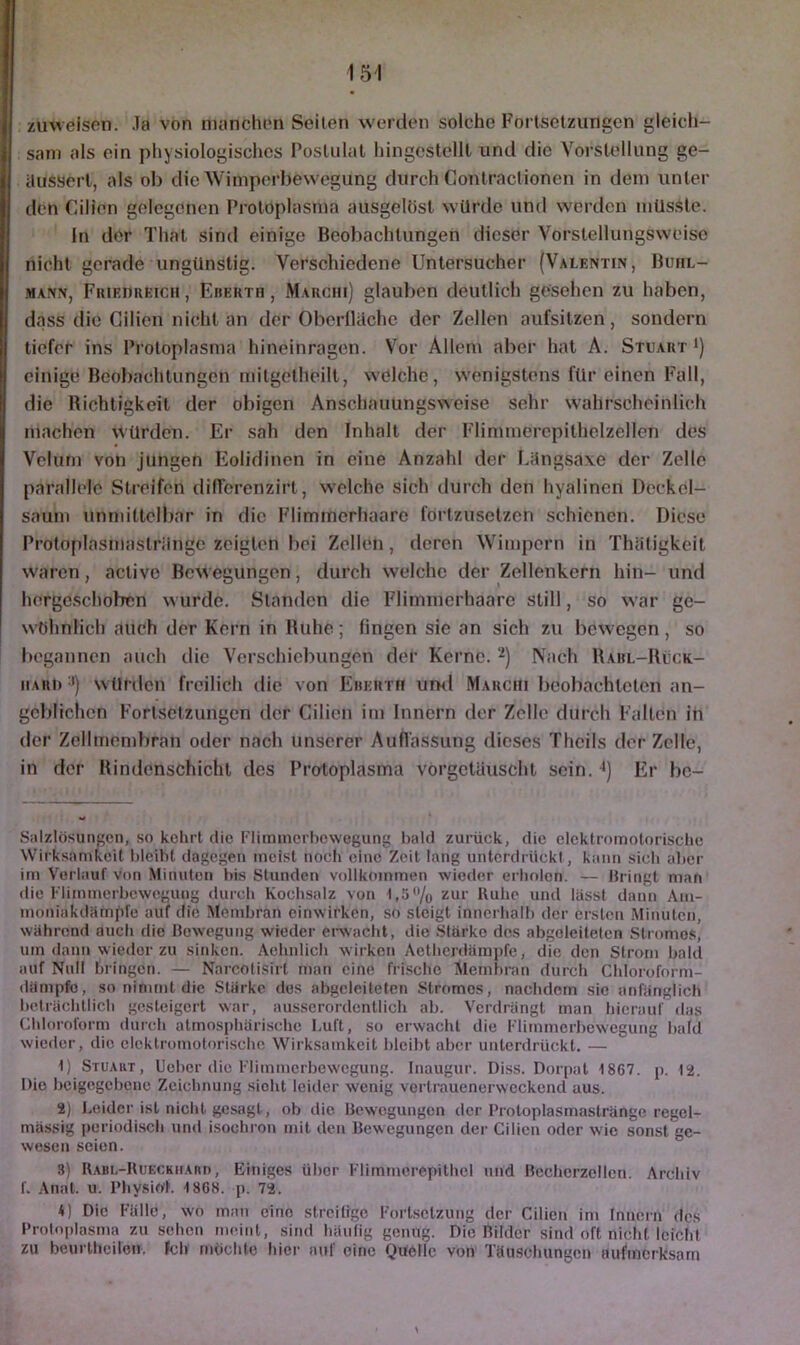 zmveisen. .la von manclipn Seilen werden solche Fortsetzungen gleich- sam als ein physiologisches Postulat hingcstellt und die Vorstellung ge- ilussert, als oh die Wimperbewegung durch Contractionen in dem unter den Cilien gelegenen Protoplasma ausgelöst würde und werden müsste. In der That sind einige Beobachtungen dieser Vorstellungswciso nicht gerade ungünstig. Verschiedene Untersucher (Valentin, Bohl- MANN, FiUEnnEicii, Eberth , Marchi) glauben deutlich gesehen zu haben, dass die Cilien nicht an der Oberfläche der Zellen aufsitzen, sondern tiefer ins Protoplasma hineinragen. Vor Allem aber hat A. Stuart i) einige Beobachtungen mitgetheilt, welche, wenigstens für einen Fall, die Richtigkeit der obigen Anschauungsweise sehr wahrscheinlich machen würden. Er sah den Inhalt der Flimmerepithelzellen des Vclurn von jungen Eolidinen in eine Anzahl der Längsaxe der Zelle parallele Streifen dilTorcnzirt, welche sich durch den hyalinen Deckcl- saum unmittelbar in die Fliminerhaarc fortzusetzen schienen. Diese Proto|ilnsmastriingc zeigten bei Zellen, deren Wimpern in Thätigkeit waren, active Bewegungen, durch welche der Zellenkern hin- und hergeschoben wurde. Standen die Flimnierhaare still, so war ge- wöhnlich auch der Kern in Ruhe; fingen sie an sich zu bewegen, so begannen auch die Verschiebungen der Kerne. 2) Nach Rabl-Rück- iiARi) '■*) würden freilich die von Eberth uml Marchi beobachteten an- geblichen Fortsetzungen der Cilien im Innern der Zelle durch Fallen in der Zellmembran oder nach unserer Auflassung dieses Theils der Zelle, in der Rindenschichl des Protoplasma vorgctüuscht sein. *) Er be- Salzlösungcn, .so kehrt die Fliminerhewegung bald zurück, die elektromotorische Wirksamkeit bleibt dagegen meist nocli eine Zeit lang unterdrückt, kann sich aber im Verlauf von Minuten bis Stunden vollkommen wieder erholen. — Bringt man die Flimmerbewegung durch Kochsalz von 1,5% zur Ruhe und lässt dann Ain- moniakdämf)fe auf die Membran cinwirken, so steigt innerhalb der ersten Minuten, während auch die Bewegung wieder ei-wacht, die Stärke des abgeleiteten Stromes, um dann wieder zu sinken. Aehnlich wirken Aetherdämpfe, die den Strom bald auf Null bringen. — Narcotisirt man eine fri.sche Membran durch Chloroform- dämpfe, so nimmt die Stärke des abgeleiteten Stromes, nachdem sic anfänglich beträchtlich gesteigert war, ausserordentlich ab. Verdrängt man bierauf das Chloroform durch atmosphärische Luft, so erwacht die Flimmerbewegung bald wieder, die elektromotorische Wirksamkeit bleibt aber unterdrückt. — 1) Stuaiit, Ueber die Flimmerbewegung. Inaugur. Diss. Dorpat 1867. p. 12. Die beigegebone Zeichnung sieht leider wenig vertrauenerweckend aus. 2) Leider ist nicht gesagt, ob die Bewegungen der Protoplasmastränge regel- mässig periodi.sch und isochron mit den Bewegungen der Cilien oder wie sonst ge- wesen seien. 3) R.ABL-RuECKiiAnn, Einiges über Flimmcrepithel nnd Bechcrzellen. Archiv L Anal. u. PhysioL 1868. p. 72. 4) Die Fälle, wo man eine streitige Forlsetzung der Cilien im Innern des Protoplasma zu sehen meitit, sind häufig genug. Die Bilder sind oft nicht leicht zu beurtlieilon. Ich müchte hier auf eine Quelle von Täuschungen aufmerksam