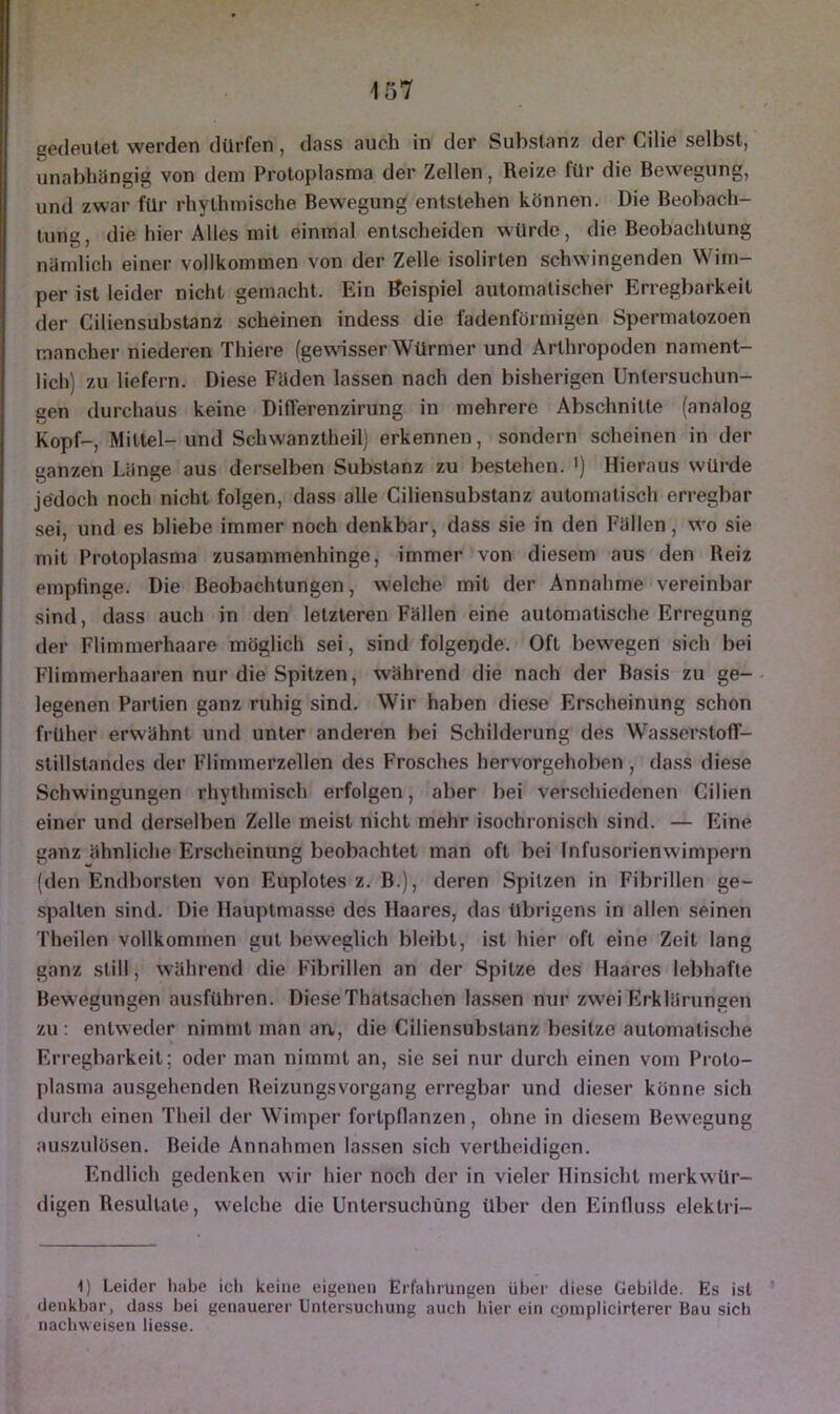 gedeutet werden dürfen, dass auch in der Substanz der Cilie selbst, unabhängig von dem Protoplasma der Zellen, Reize für die Bewegung, und zwar für rhythmische Bewegung entstehen können. Die Beobach- tung, die hier Alles mit einmal entscheiden würde, die Beobachtung nämlich einer vollkommen von der Zelle isolirten schwingenden Wim- per ist leider nicht gemacht. Ein Beispiel automatischer Erregbarkeit der Ciliensubstanz scheinen indess die fadenförmigen Spermatozoen mancher niederen Thiere (gewisser Würmer und Arthropoden nament- lich) zu liefern. Diese Fäden lassen nach den bisherigen Untersuchun- gen durchaus keine Differenzirung in mehrere Abschnitte (analog Kopf-, Mittel-und Schwanztheil) erkennen, sondern scheinen in der ganzen Länge aus derselben Substanz zu bestehen. ') Hieraus würde jedoch noch nicht folgen, dass alle Ciliensubstanz automatisch erregbar sei, und es bliebe immer noch denkbar, dass sie in den Fällen, wo sie mit Protoplasma zusammenhinge, immer von diesem aus den Beiz empfinge. Die Beobachtungen, welche mit der Annahme vereinbar sind, dass auch in den letzteren Fällen eine automatische Erregung der Flimmerhaare möglich sei, sind folgende. Oft bewegen sich bei Flimmerhaaren nur die Spitzen, während die nach der Basis zu ge- legenen Partien ganz ruhig sind. Wir haben diese Erscheinung schon früher erwähnt und unter anderen bei Schilderung des Wasserstoff- stillstandes der Flimmerzellen des Frosches hervorgehoben , dass diese Schwingungen rhythmisch erfolgen, aber bei verschiedenen Cilien einer und derselben Zelle meist nicht mehr isochronisch sind. — Eine ganz ähnliche Erscheinung beobachtet man oft bei Infusorienwimpern (den Endborsten von Euplotes z. B.), deren Spitzen in Fibrillen ge- spalten sind. Die Hauptmasse des Haares, das übrigens in allen seinen Theilen vollkommen gut beweglich bleibt, ist hier oft eine Zeit lang ganz still, während die Fibrillen an der Spitze des Haares lebhafte Bew'egungen ausführen. DieseThatsachen lassen nur zwei Erklärungen zu : entweder nimmt man an, die Ciliensubstanz besitze automatische Erregbarkeit; oder man nimmt an, sie sei nur durch einen vom Proto- plasma ausgehenden Beizungsvorgang erregbar und dieser könne sich durch einen Theil der Wimper fortpflanzen, ohne in diesem Bewegung auszulösen. Beide Annahmen lassen sich vertheidigen. Endlich gedenken wir hier noch der in vieler Hinsicht merkwür- digen Resultate, welche die Untersuchung über den Einfluss elektri- 1) Leider habe ich keine eigenen Erfahrungen über diese Gebilde. Es ist denkbar, dass bei genauerer Untersuchung auch hier ein cuinplicirterer Bau sich nachweisen Hesse.