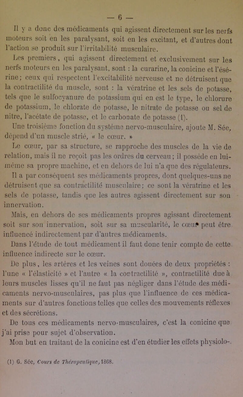 Il y a donc des médicaments qui agissent directement sur les nerfs moteurs soit en les paralysant, soit en les excitant, et d’autres dont l’action se produit sur l'irritabilité musculaire. Les premiers, qui agissent directement et exclusivement sur les nerfs moteurs en les paralysant, sont : la curarine, la conicine et l’ésé- rine; ceux qui respectent l'excitabilité nerveuse et ne détruisent que la contractilité du muscle, sont : la vératrine et les sels de potasse, tels que le sulfocyanure de potassium qui en est le type, le chlorure de potassium, le chlorate de potasse, le nitrate de potasse ou sel de nitre, l’acétate de potasse, et le carbonate de potasse (l). Une troisième fonction du système nervo-musculaire, ajoute M. Sée, dépend d’un muscle strié, « le cœur. » Le cœur, par sa structure, se rapproche des muscles de la vie de relation, mais il ne reçoit pas les ordres du cerveau ; il possède en lui- inéme sa propre machine, et en dehors de lui n’a que des régulateurs. Il a par conséquent ses médicaments propres, dont quelques-uns ne détruisent que sa contractilité musculaire; ce sont la vératrine et les sels de potasse, tandis que les autres agissent directement sur son innervation. Mais, en dehors de ses médicaments propres agissant directement soit sur son innervation, soit sur sa muscularité, le cœu^ peut être influencé indirectement par d'autres médicaments. Dans l’étude de tout médicament il faut donc tenir compte de cette influence indirecte sur le cœur. De plus, les artères et les veines sont douées de deux propriétés : l’une « l’élasticité » et l’autre « la contractilité », contractilité due à leurs muscles lisses qu’il ne faut pas négliger dans l’étude des médi- caments nervo-musculaires, pas plus que l’influence de ces médica- ments sur d’autres fonctions telles que celles des mouvements réflexes et des sécrétions. De tous ces médicaments nervo-musculaires, c’est la conicine que j’ai prise pour sujet d’observation. Mon but en traitant de la conicine est d’en étudier les elfcts physiolo-. (1) G. Sée, Cours de Thérapeutique, 18G8.