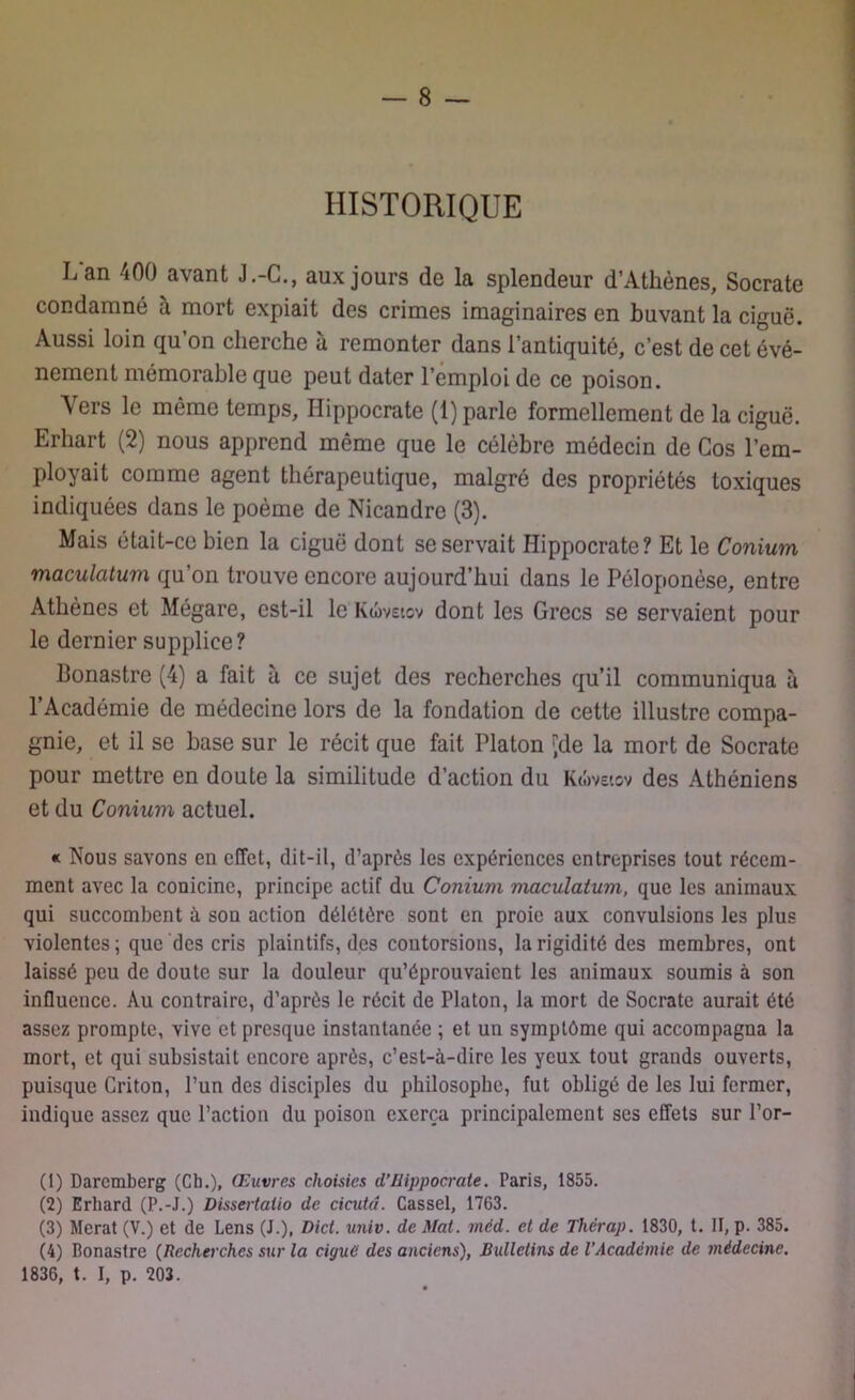 HISTORIQUE Lan 400 avant J.-C., aux jours de la splendeur d’Athènes, Socrate condamné à mort expiait des crimes imaginaires en buvant la ciguë. Aussi loin qu’on cherche à remonter dans l’antiquité, c’est de cet évé- nement mémorable que peut dater l’emploi de ce poison. Vers le même temps, Hippocrate (1) parle formellement de la ciguë. Erhart (2) nous apprend même que le célèbre médecin de Cos l’em- ployait comme agent thérapeutique, malgré des propriétés toxiques indiquées dans le poème de Nicandre (3). Mais était-ce bien la ciguë dont se servait Hippocrate? Et le Conium maculatum qu’on trouve encore aujourd’hui dans le Péloponèse, entre Athènes et Mégare, est-il le Kûvetcv dont les Grecs se servaient pour le dernier supplice? Bonastre (4) a fait à ce sujet des recherches qu’il communiqua à l’Académie de médecine lors de la fondation de cette illustre compa- gnie, et il se hase sur le récit que fait Platon ^de la mort de Socrate pour mettre en doute la similitude d’action du Kwvetcv des Athéniens et du Conium actuel. « Nous savons en effet, dit-il, d’après les expériences entreprises tout récem- ment avec la conicine, principe actif du Conium maculatum, que les animaux qui succombent à son action délétère sont en proie aux convulsions les plus violentes ; que des cris plaintifs, des contorsions, la rigidité des membres, ont laissé peu de doute sur la douleur qu’éprouvaient les animaux soumis à son influence. Au contraire, d’après le récit de Platon, la mort de Socrate aurait été assez prompte, vive et presque instantanée ; et un symptôme qui accompagna la mort, et qui subsistait encore après, c’est-à-dire les yeux tout grands ouverts, puisque Griton, l’un des disciples du philosophe, fut obligé de les lui fermer, indique assez que l’action du poison exerça principalement ses effets sur l’or- (1) Daremberg (Ch.), Œuvres choisies d’Hippocrate. Paris, 1855. (2) Erhard (P.-J.) Dissertalio de cicutd. Cassel, 1763. (3) Merat (V.) et de Lens (J.), Dict. univ. de Mat. mcd. et de Thérap. 1830, t. II, p. 385. (4) Bonastre (Recherches sur la ciguë des anciens), Bulletins de l’Academie de médecine. 1836, t. I, p. 203.