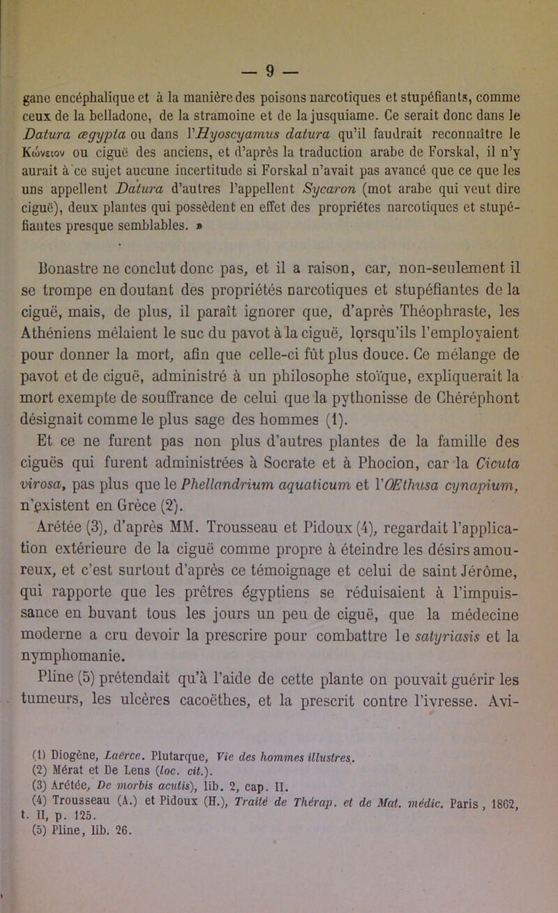 gane encéphalique et à la manière des poisons narcotiques et stupéfiants, comme ceux de la belladone, de la stramoine et de la jusquiame. Ce serait donc dans le Datura œgypta ou dans YHyoscyamus datura qu’il faudrait reconnaître le Kwveiov ou ciguë des anciens, et d’après la traduction arabe de Forskal, il n’y aurait à ce sujet aucune incertitude si Forskal n’avait pas avancé que ce que les uns appellent Datura d’autres l’appellent Sycaron (mot arabe qui veut dire ciguë), deux plantes qui possèdent en effet des propriétés narcotiques et stupé- fiantes presque semblables. » llonastre ne conclut donc pas, et il a raison, car, non-seulement il se trompe en doutant des propriétés narcotiques et stupéfiantes de la ciguë, mais, de plus, il paraît ignorer que, d’après Théophraste, les Athéniens mêlaient le suc du pavot à la ciguë, lorsqu’ils l’employaient pour donner la mort, afin que celle-ci fût plus douce. Ce mélange de pavot et de ciguë, administré à un philosophe stoïque, expliquerait la mort exempte de souffrance de celui que la pythonisse de Chéréphont désignait comme le plus sage des hommes (1). Et ce ne furent pas non plus d’autres plantes de la famille des ciguës qui furent administrées à Socrate et à Phocion, car la Cicuta virosa, pas plus que le Phellandrium aquaticum et YQEthusa cynapium, n’pxistent en Grèce (2). Arétée (3), d’après MM. Trousseau et Pidoux(4), regardait l’applica- tion extérieure de la ciguë comme propre à éteindre les désirs amou- reux, et c’est surLout d’après ce témoignage et celui de saint Jérôme, qui rapporte que les prêtres égyptiens se réduisaient à l’impuis- sance en buvant tous les jours un peu de ciguë, que la médecine moderne a cru devoir la prescrire pour combattre le satyriasis et la nymphomanie. Pline (5) prétendait qu’à l’aide de cette plante on pouvait guérir les tumeurs, les ulcères cacoëthes, et la prescrit contre l’ivresse. Avi- li) Diogène, Laerce. Plutarque, Vie des hommes illustres (2) Mérat et De Lens (loc. cit.). (3) Arétée, De morbis acutis), lib. 2, cap. II. (4) Trousseau (A.) et Pidoux (H.), Traité de Thérap. et de Mat. médic. Paris 18G2 t. II, p. 125. (5) Pline, lib. 26.