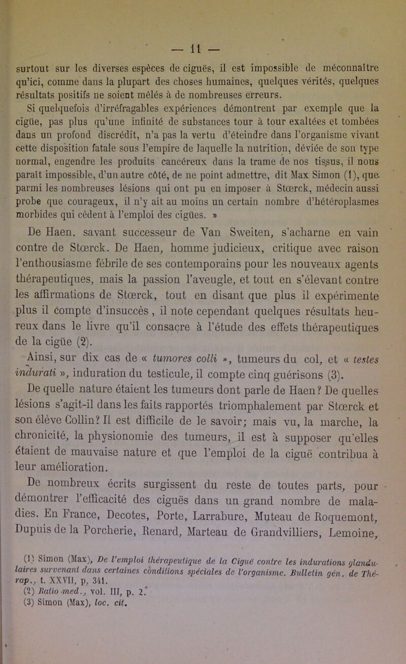 qu’ici, comme dans la plupart des choses humaines, quelques vérités, quelques résultats positifs ne soient mélés à de nombreuses erreurs. Si quelquefois d’irréfragables expériences démontrent par exemple que la cigüe, pas plus qu’une infinité de substances tour à tour exaltées et tombées dans un profond discrédit, n’a pas la vertu d’éteindre daus l’organisme vivant cette disposition fatale sous l’empire de laquelle la nutrition, déviée de son type normal, engendre les produits cancéreux dans la trame de nos tis.sus, il nous parait impossible, d’un autre côté, de ne point admettre, dit Max Simon (1), que parmi les nombreuses lésions qui ont pu en imposer à Stœrck, médecin aussi probe que courageux, il n’y ait au moins un certain nombre d’hétéroplasmes morbides qui cèdent à l’emploi des cigiles. » De Haen, savant successeur de Van Sweiten, s'acharne en vain contre de Stœrck. De Haen, homme judicieux, critique avec raison l’enthousiasme fébrile de ses contemporains pour les nouveaux agents thérapeutiques, mais la passion l’aveugle, et tout en s’élevant contre les affirmations de Stœrck, tout en disant que plus il expérimente plus il compte d’insuccès, il note cependant quelques résultats heu- reux dans le livre qu’il consacre à l’étude des effets thérapeutiques de la cigüe (2). Ainsi, sur dix cas de « tumores colli », tumeurs du col, et « testes inclurati », induration du testicule, il compte cinq guérisons (3). De quelle nature étaient les tumeurs dont parle de Haen? De quelles lésions s’agit-il dans les faits rapportés triomphalement par Stœrck et son élève Collin? Il est difficile de le savoir; mais vu, la marche, la chronicité, la physionomie des tumeurs, il est à supposer qu’elles étaient de mauvaise nature et que l’emploi de la ciguë contribua à leur amélioration. De nombreux écrits surgissent du reste de toutes parts, pour démontrer l’efficacité des ciguës dans un grand nombre de mala- dies. En France, Décotes, Porte, Larrabure, Muteau de Roquemont, Dupuis de la Porcherie, Renard, Marteau de Grandvilliers, Lemoine, (I , Simon (Max), De l emploi thérapeutique de la Ciguë contre les indurations glandu- laires survenant dans certaines conditions spéciales de l’organisme. Bulletin aén de Tlié- rap., t. XXVII, p, 341. (2) Ratio med., vol. III, p. 2.” (3) Simon (Max), loc. cil.