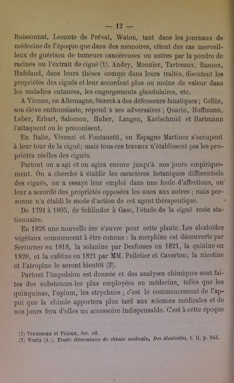 Buissonnat, Leconte de Préval, Waton, tant dans les journaux de médecine de l’époque que dans des mémoires, citent des cas merveil- leux de guérison de tumeurs cancéreuses ou autres par la poudre de racines ou l’extrait de ciguë (1). Andry, Monnier, Tartreaux, Razoux, Hufeland, dans leurs thèses comme dans leurs traités, discutent les % propriétés des ciguës et leur accordent plus ou moins de valeur dans les maladies cutanées, les engorgements glandulaires, etc. A Vienne, en Allemagne, Stœrcka des défenseurs fanatiques ; Collin, son élève enthousiaste, répond à ses adversaires ; Quarin, Hoffmann, Leber, Erhart, Salomon, Huber, Langen, Karlschmid et Hartmann l’attaquent ou le préconisent. En Italie, Vivenzi et Fontanetti, en Espagne Martinez s’occupent à leur tour de la ciguë; mais tous ces travaux n’établissent pas les pro- priétés réelles des ciguës. Partout on a agi et on agira encore jusqu’à nos jours empirique- ment. On a cherché à établir les caractères botaniques différentiels des ciguës, on a essayé leur emploi dans une foule d’affections, on leur a accordé des propriétés opposées les unes aux autres ; mais per- sonne n’a établi le mode d’action de cet agent thérapeutique. De 1791 à 1805, de Schlinder à Gasc, l’étude de la ciguë reste sta- tionnaire. En 1826 une nouvelle ère s’ouvre pour cette plante. Les alcaloïdes végétaux commencent à être connus : la morphine est découverte par Serlurner en 1818, la solanine par Desfosses en 1821, la quinine en 1820, et la caféine en 1821 par MM. Pelletier et Caverton; la nicotine et l’atropine le seront bientôt (2). Partout l’impulsion est donnée et des analyses chimiques sont fai- tes des substances les plus employées en médecine, telles que les quinquinas, l’opium, les strychnos ; c’est le commencement de l’ap- pui que la chimie apportera plus tard aux sciences médicales et de nos jours fera d’elles un accessoire indispensable. G est à cette époque (1) Trousseau et Pidoux, loc. cit. (2) Wurtz (A.), Traite élémentaire de chimie médicale. Des Alcaloïdes, t. 11, p. 643.