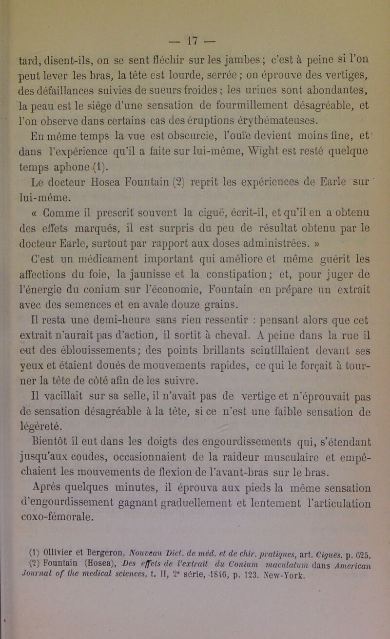 tard, disent-ils, on se sent fléchir sur les jambes ; c’est à peine si l’on peut lever les bras, la tête est lourde, serrée; on éprouve des vertiges, des défaillances suivies de sueurs froides ; les urines sont abondantes, la peau est le siège d’une sensation de fourmillement désagréable, et l'on observe dans certains cas des éruptions érythémateuses. En môme temps la vue est obscurcie, l’ouïe devient moins fine, et dans l’expérience qu’il a faite sur lui-même, Wight est resté quelque temps aphone (1). Le docteur Hosea Fountain (2) reprit les expériences de Earle sur lui-même. « Gomme il prescrit'souvent la ciguë, écrit-il, et qu’il en a obtenu des effets marqués, il est surpris du peu de résultat obtenu par le docteur Earle, surtout par rapport aux doses administrées. » C’est un médicament important qui améliore et même guérit les affections du foie, la jaunisse et la constipation; et, pour juger de l’énergie du conium sur l’économie, Fountain en prépare un extrait avec des semences et en avale douze grains. Il resta une demi-heure sans rien ressentir : pensant alors que cet extrait n’aurait pas d’action, il sortit à cheval. A peine dans la rue il eut des éblouissements; des points brillants scintillaient devant ses yeux et étaient doués de mouvements rapides, ce qui le forçait à tour- ner la tête de côté afin de les suivre. Il vacillait sur sa selle, il n’avait pas de vertige et n’éprouvait pas de sensation désagréable à la tète, si ce n’est une faible sensation de légèreté. Bientôt il eut dans les doigts des engourdissements qui, s’étendant jusqu’aux coudes, occasionnaient de la raideur musculaire et empê- chaient les mouvements de flexion de l’avant-bras sur le bras. Après quelques minutes, il éprouva aux pieds la même sensation d’engourdissement gagnant graduellement et lentement l’articulation coxo-fémorale. (t) Ollivier et Bergeron, Nouveau D'ici, de méd. et de chiv. pratiques, art. Ciguës, p. G25. (V Fountain (Hosea), Des effets de l’extrait du Conium maculatum clans American Journal of the medical sciences, t. II, 2• série, 1816, p. 123. New-York.