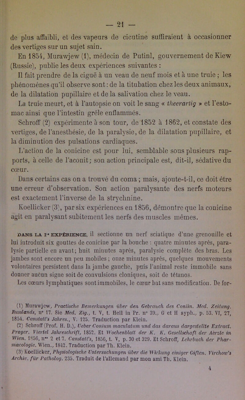 de plus affaibli, et des vapeurs de cicutine suffiraient à occasionner des vertiges sur un sujet sain. En 1854, Murawjew (1), médecin de Putinl, gouvernement de Kiew (Russie), publie les deux expériences suivantes : Il fait prendre de la ciguë à un veau de neuf mois et à une truie ; les phénomènes qu’il observe sont : de la titubation chez les deux animaux, de la dilatation pupillaire et de la salivation chez le veau. La truie meurt, et à l’autopsie on voit le sang « tlxeerartig >* et l’esto- mac ainsi que l’intestin grêle enflammés. Schroff (2) expérimente à son tour, de 1852 à 1862, et constate des vertiges, de l’anesthésie, de la paralysie, de la dilatation pupillaire, et la diminution des pulsations cardiaques. L’action de la conicine est pour lui, semblable sous plusieurs rap- ports, à celle de l’aconit; son action principale est, dit-il, sédative du cœur. Dans certains cas on a trouvé du coma ; mais, ajoute-t-il, ce doit être une erreur d’observation. Son action paralysante des nerfs moteurs est exactement l’inverse de la strychnine. Koellicker (3), par six expériences en 1856, démontre que la conicine agit en paralysant subitement les nerfs des muscles mômes. dans la i expérience, il sectionne un nerf sciatique d’une grenouille et lui introduit six gouttes de coniciue par la bouche : quatre minutes après, para- lysie partielle en avant; huit minutes après, paralysie complète des bras. Les jambes sont encore un peu mobiles ; onze minutes après, quelques mouvements volontaires persistent dans la jambe gauche, puis l’animal reste immobile sans donner aucun signe soit de convulsions cloniques, soit de tétanos. Les coeurs lymphatiques sont immobiles, le cœur bat sans modification. Defor- (1) Murawjew, Practische Bemerkungen über den Gebraucli des Coniin. Med. Zeilung. Russlands, n» 17. Sie Med. Zig., t. V, t. Hell in l'r. n° 39., G et H syph., p. 53. VI, 27, 1854. Canslatl’s Jahres., Y. 125. Traduction par Klein. (2) Scliroff (Prof. H. D.), Ueber Conium maculatum und das daraus dargestellte Extract. Prager. Viertel Jahreschrift, 1852. Et Wochenblalt der K. K. Gescllschaft der Aèrzle in Wien. 1856, n 2 et 7. Canstatl’s, 1856, t. V, p. 30 et 329. Et Schroff, Lchrbuch der Phar- macologie. Wien., 1842. Traduction par Th. Klein. (3) Koellicker, Plujsiologische Untersuchungen über die Wirhung ciniger Giften. Virchow’s Archiv. fur Palholog. 235. Traduit de l’allemand par mon ami Th. Klein. 4