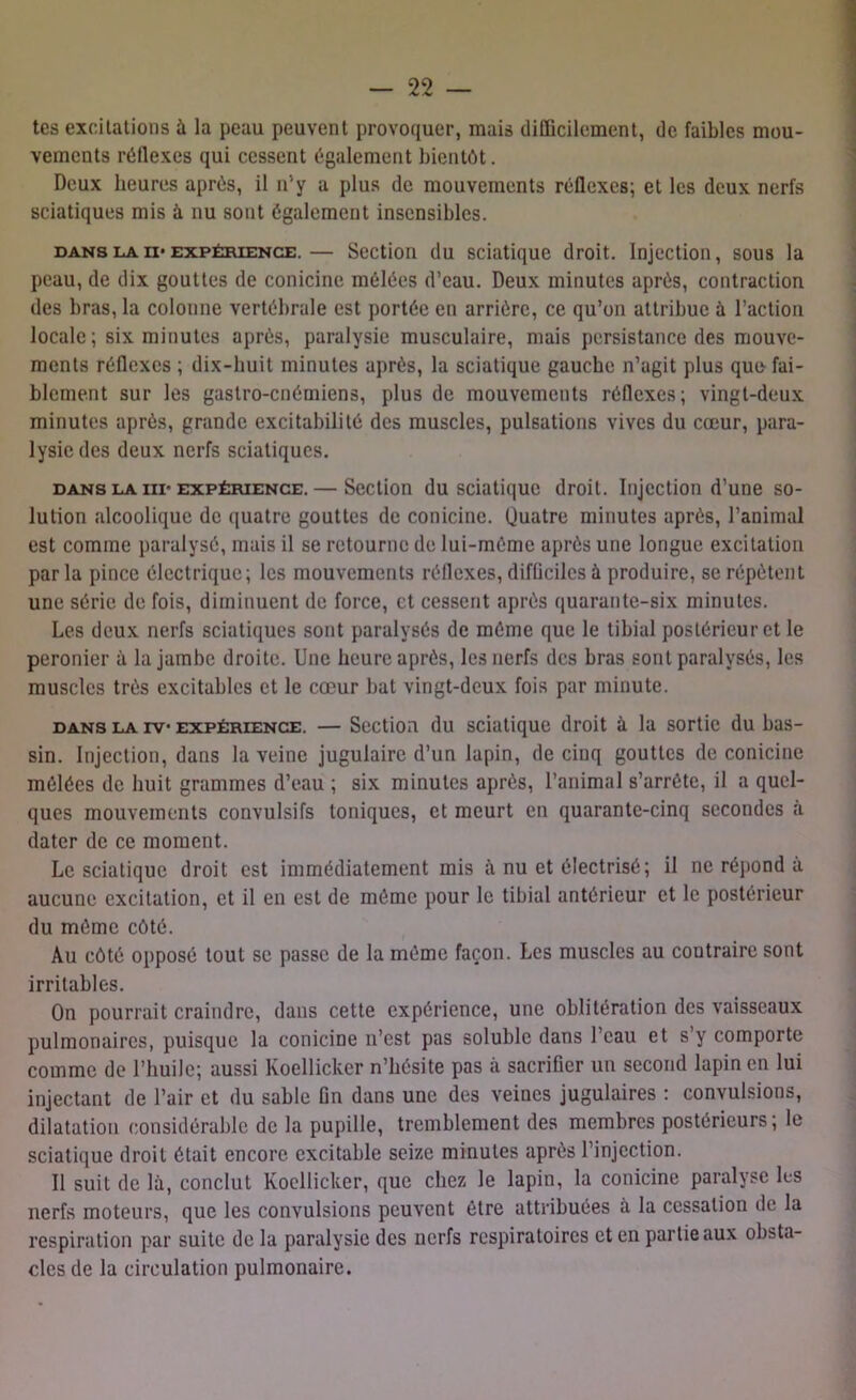 tes excitations à la peau peuvent provoquer, mais difficilement, de faibles mou- vements réflexes qui cessent également bientôt. Deux heures après, il n'y a plus de mouvements réflexes; et les deux nerfs sciatiques mis à nu sont également insensibles. dans laii-expérience.— Section du sciatique droit. Injection, sous la peau, de dix gouttes de conicine mêlées d’eau. Deux minutes après, contraction des bras, la colonne vertébrale est portée en arriére, ce qu’on attribue à l’action locale; six minutes après, paralysie musculaire, mais persistance des mouve- ments réflexes ; dix-huit minutes après, la sciatique gauche n’agit plus quo fai- blement sur les gastro-cnémiens, plus de mouvements réflexes; vingt-deux minutes après, grande excitabilité des muscles, pulsations vives du cœur, para- lysie des deux nerfs sciatiques. dans la m-expérience.— Section du sciatique droit. Injection d’une so- lution alcoolique de quatre gouttes de conicine. (Juatre minutes après, l’animal est comme paralysé, mais il se retourne de lui-même après une longue excitation parla pince électrique; les mouvements réflexes, difficiles à produire, se répètent une série de fois, diminuent de force, et cessent après quarante-six minutes. Les deux nerfs sciatiques sont paralysés de même que le tibial postérieur et le peronier à la jambe droite. Une heure après, les nerfs des bras sont paralysés, les muscles très excitables et le cœur bat vingt-deux fois par minute. dans la iv* expérience. — Section du sciatique droit à la sortie du bas- sin. Injection, dans la veine jugulaire d’un lapin, de cinq gouttes de conicine mêlées de huit grammes d’eau ; six minutes après, l’animal s’arrête, il a quel- ques mouvements convulsifs toniques, et meurt en quarante-cinq secondes à dater de ce moment. Le sciatique droit est immédiatement mis à nu et électrisé; il ne répond à aucune excitation, et il en est de môme pour le tibial antérieur et le postérieur du même côté. Au côté opposé tout se passe de la même façon. Les muscles au contraire sont irritables. On pourrait craindre, dans cette expérience, une oblitération des vaisseaux pulmonaires, puisque la conicine n’est pas soluble dans l’eau et s’y comporte comme de l’huile; aussi Koellicker n’hésite pas à sacrifier un second lapin en lui injectant de l’air et du sable Gn dans une des veines jugulaires : convulsions, dilatation considérable de la pupille, tremblement des membres postérieurs; le sciatique droit était encore excitable seize minutes après l’injection. Il suit de là, conclut Koellicker, que chez le lapin, la conicine paralyse les nerfs moteurs, que les convulsions peuvent être attribuées à la cessation de la respiration par suite de la paralysie des nerfs respiratoires et en partie aux obsta- cles de la circulation pulmonaire.