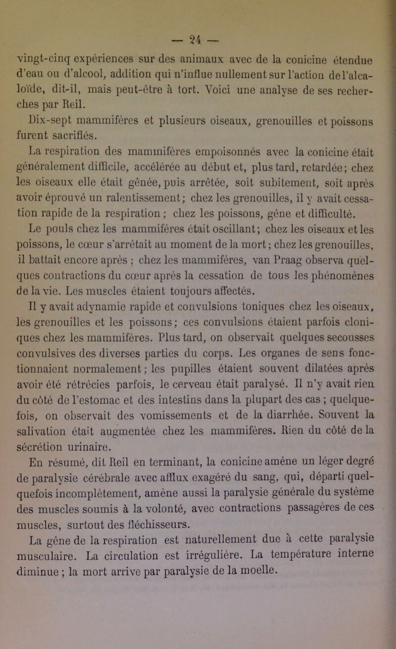 vingt-cinq expériences sur des animaux avec de la conicine étendue d’eau ou d’alcool, addition qui n’inllue nullement sur l’action de l’alca- loïde, dit-il, mais peut-être à tort. Voici une analyse de ses recher- ches par Reil. Dix-sept mammifères et plusieurs oiseaux, grenouilles et poissons furent sacrifiés. La respiration des mammifères empoisonnés avec la conicine était généralement difficile, accélérée au début et, plus tard, retardée; chez les oiseaux elle était gênée, puis arrêtée, soit subitement, soit après avoir éprouvé un ralentissement; chez les grenouilles, il y avait cessa- tion rapide de la respiration ; chez les poissons, gêne et difficulté. Le pouls chez les mammifères était oscillant; chez les oiseaux et les poissons, le cœur s’arrêtait au moment de la mort ; chez les grenouilles, il battait encore après ; chez les mammifères, van Praag observa quel- ques contractions du cœur après la cessation de tous les phénomènes de la vie. Les muscles étaient toujours affectés. Il y avait adynamie rapide et convulsions toniques chez les oiseaux, les grenouilles et les poissons; ces convulsions étaient parfois cloni- ques chez les mammifères. Plus tard, on observait quelques secousses convulsives des diverses parties du corps. Les organes de sens fonc- tionnaient normalement ; les pupilles étaient souvent dilatées après avoir été rétrécies parfois, le cerveau était paralysé. Il n’y avait rien du côté de l’estomac et des intestins dans la plupart des cas ; quelque- fois, on observait des vomissements et de la diarrhée. Souvent la salivation était augmentée chez les mammifères. Rien du côté delà sécrétion urinaire. En résumé, dit Reil en terminant, la conicine amène un léger degré de paralysie cérébrale avec afflux exagéré du sang, qui, départi quel- quefois incomplètement, amène aussi la paralysie générale du système des muscles soumis à la volonté, avec contractions passagères de ces muscles, surtout des fléchisseurs. La gène de la respiration est naturellement due a cette paralysie musculaire. La circulation est irrégulière. La température interne diminue ; la mort arrive par paralysie de la moelle.