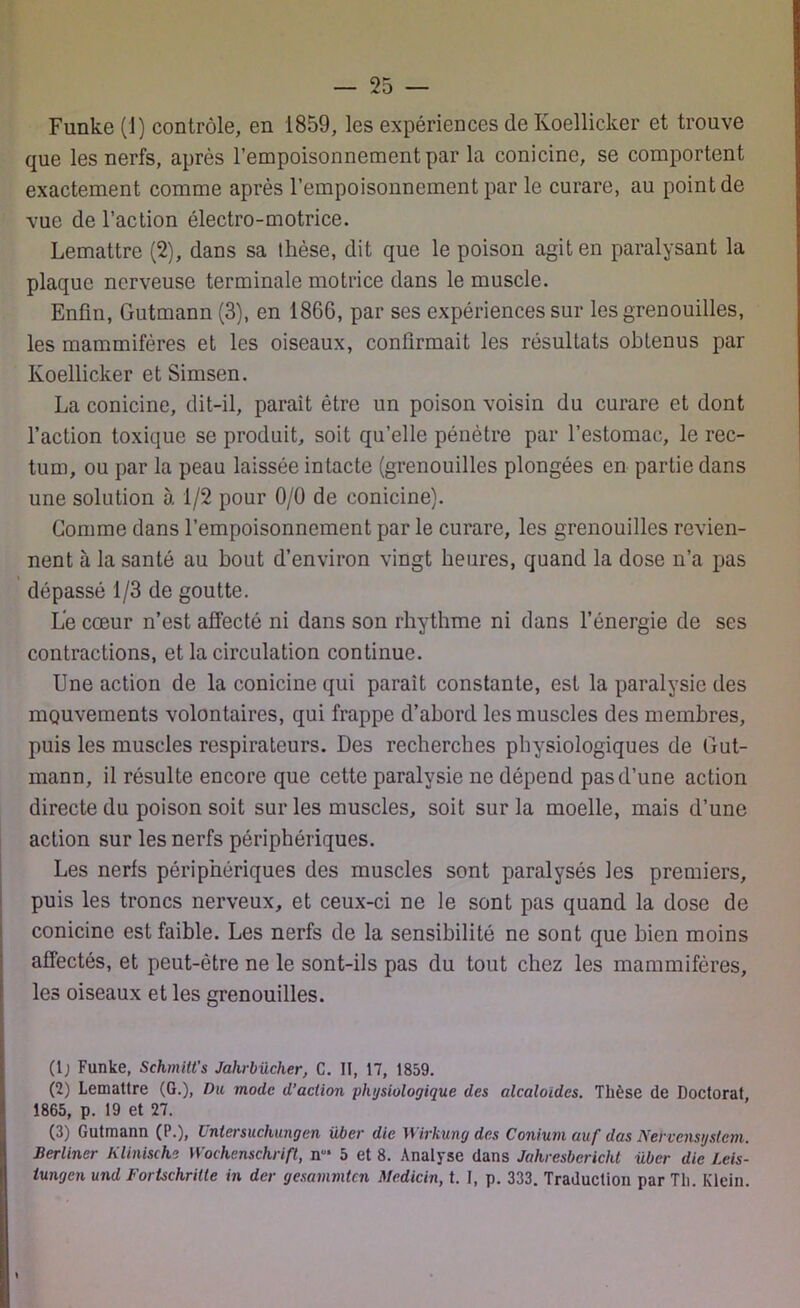 Funke (1) contrôle, en 1859, les expériences de Ivoellicker et trouve que les nerfs, après l’empoisonnement par la conicine, se comportent exactement comme après l’empoisonnement par le curare, au point de vue de l’action électro-motrice. Lemattre (2), dans sa thèse, dit que le poison agit en paralysant la plaque nerveuse terminale motrice dans le muscle. Enfin, Gutmann (3), en 1866, par ses expériences sur les grenouilles, les mammifères et les oiseaux, confirmait les résultats obtenus par Ivoellicker etSimsen. La conicine, dit-il, paraît être un poison voisin du curare et dont l’action toxique se produit, soit qu’elle pénètre par l’estomac, le rec- tum, ou par la peau laissée intacte (grenouilles plongées en partie dans une solution à 1/2 pour 0/0 de conicine). Comme dans l’empoisonnement par le curare, les grenouilles revien- nent à la santé au bout d’environ vingt heures, quand la dose n’a pas dépassé 1/3 de goutte. Le cœur n’est affecté ni dans son rhythme ni dans l’énergie de ses contractions, et la circulation continue. Une action de la conicine qui parait constante, est la paralysie des mouvements volontaires, qui frappe d’abord les muscles des membres, puis les muscles respirateurs. Des recherches physiologiques de Gut- mann, il résulte encore que cette paralysie ne dépend pas d’une action directe du poison soit sur les muscles, soit sur la moelle, mais d’une action sur les nerfs périphériques. Les nerfs périphériques des muscles sont paralysés les premiers, puis les troncs nerveux, et ceux-ci ne le sont pas quand la dose de conicine est faible. Les nerfs de la sensibilité ne sont que bien moins affectés, et peut-être ne le sont-ils pas du tout chez les mammifères, les oiseaux et les grenouilles. (Ij Funke, Schmitt's Jalirbücher, C. II, 17, 1859. (2) Lemattre (G.), Du mode d’action physiologique des alcaloïdes. Thèse de Doctorat 1865, p. 19 et 27. (3) Gutmann (P.), Untersuchungen über die Wirkung des Conium auf das Nervcnsystcm. Berliner Klinische Wochenschrift, n‘ 5 et 8. Analyse dans Jahresbcricht über die I.eis- iungen und Fortschritte in der gesammten Medicin, t. I, p. 333. Traduction par Th. Klein.