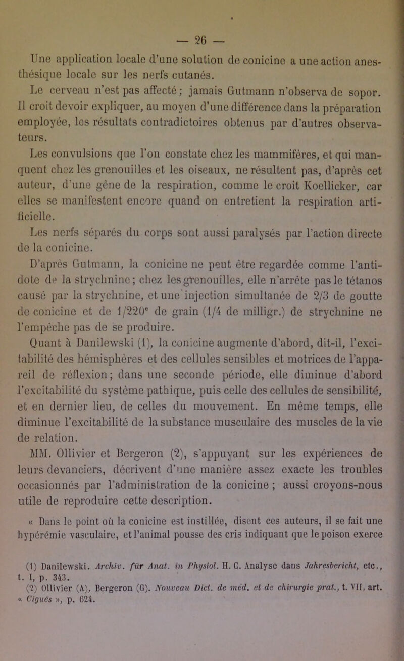 I no application locale d'une solution de conicine a une action anes- thésique locale sur les nerfs cutanés. Le cerveau n’est pas affecté; jamais Gutmann n’observa de sopor. Il croit devoir expliquer, au moyen d’une différence dans la préparation employée, les résultats contradictoires obtenus par d’autres observa- teurs. Les convulsions que l’on constate chez les mammifères, et qui man- quent chez les grenouiiles et les oiseaux, ne résultent pas, d’après cet auteur, d’une gène de la respiration, comme le croit Kocllicker, car elles se manifestent encore quand on entretient la respiration arti- ficielle. Les nerfs séparés du corps sont aussi paralysés par l’action directe de la conicine. D’après Gutmann, la conicine ne peut être regardée comme l’anti- dote de la strychnine; chez les grenouilles, elle n’arrête pas le tétanos causé par la strychnine, et une injection simultanée de 2/3 de goutte de conicine et de 1/220° de grain (1/4 de milligr.) de strychnine ne l’empêche pas de se produire. Quant à Danilewski (1), la conicine augmente d’abord, dit-il, l’exci- fabilité des hémisphères et des cellules sensibles et motrices de l’appa- reil de réflexion; dans une seconde période, elle diminue d’abord l’excitabilité du système pathique, puis celle des cellules de sensibilité, et en dernier lieu, de celles du mouvement. En même temps, elle diminue l’excitabilité de la substance musculaire des muscles de la vie de relation. MM. Ollivier et Bergeron (2), s’appuyant sur les expériences de leurs devanciers, décrivent d’une manière assez exacte les troubles occasionnés par l’administration de la conicine ; aussi croyons-nous utile de reproduire cette description. « Dans le point où la conicine est instillée, disent ces auteurs, il se fait une hypérémie vasculaire, et l’animal pousse des cris indiquant que le poison exerce (1) Danilewski. Archiv. fur Anut. in Phgsiol. II. C. Analyse dans Jahresbcricht, etc., t. I, p. 343. (2) Ollivier (A), Bergeron (G). Nouveau Dict. de méd. et de chirurgie prat., t. VII, art. « Ciguës », p. 624.