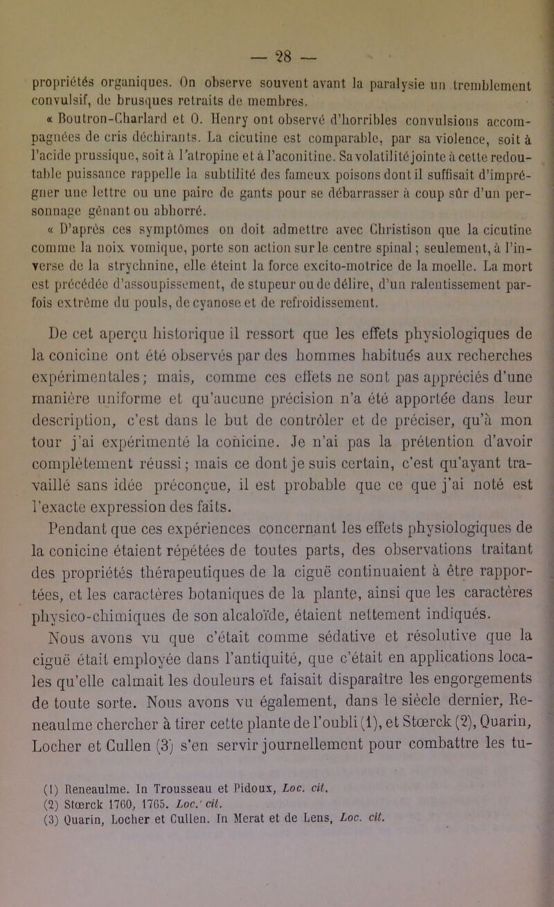 — ‘28 — propriétés organiques. On observe souvent avant la paralysie un tremblement convulsif, do brusques retraits de membres. a Boutron-Charlard et 0. Henry ont observé d’horribles convulsions accom- pagnées de cris déchirants. La cicutine est comparable, par sa violence, soit à l’acide prussique, soit à l’atropine et à l’aconitine. Sa volatilité jointe à celte redou- table puissance rappelle la subtilité des fameux poisons dont il suffisait d’impré- gner une lettre ou une paire de gants pour se débarrasser à coup sûr d’un per- sonnage gênant ou abhorré. « D’après ces symptômes on doit admettre avec Cliristison que la cicutine comme la noix vomique, porte son action sur le centre spinal ; seulement, à l’in- verse de la strychnine, elle éteint la force excito-motrice de la moelle. La mort est précédée d’assoupissement, de stupeur ou de délire, d’un ralentissement par- fois extrême du pouls, de cyanose et de refroidissement. De cet aperçu historique il ressort que les effets physiologiques de la conicine ont été observés par des hommes habitués aux recherches expérimentales; mais, comme ces effets ne sont pas appréciés d’une manière uniforme et qu’aucune précision n’a été apportée dans leur description, c’est dans le but de contrôler et de préciser, qu’à mon tour j’ai expérimenté la conicine. Je n’ai pas la prétention d’avoir complètement réussi; mais ce dont je suis certain, c’est qu’ayant tra- vaillé sans idée préconçue, il est probable que ce que j’ai noté est l’exacte expression des faits. Pendant que ces expériences concernant les effets physiologiques de la conicine étaient répétées de toutes parts, des observations traitant des propriétés thérapeutiques de la ciguë continuaient à être rappor- tées, et les caractères botaniques de la plante, ainsi que les caractères physico-chimiques de son alcaloïde, étaient nettement indiqués. Nous avons vu que c’était comme sédative et résolutive que la ciguë était employée dans l’antiquité, que c’était en applications loca- les qu’elle calmait les douleurs et faisait disparaître les engorgements de toute sorte. Nous avons vu également, dans le siècle dernier, Re- neaulme chercher à tirer cette plante de l’oubli (1), et Stœrck (2), Quarin, Locher et Cullen (3) s’en servir journellement pour combattre les tu- (1) lleneaulme. In Trousseau et Pidoux, Loc. cit. (2) Slœrck 1700, 17G5. Loc.'cit.