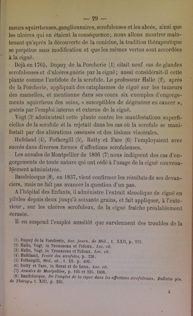 meurs squirrheuses, ganglionnaires, scrofuleuses et les abcès, ainsi que les ulcères qui en étaient la conséquence ; nous allons montrer main- tenant qu’après la découverte de la conicine, la tradition thérapeutique se perpétue sans modification et que les mêmes vertus sont accordées à la ciguë. Déjà en 1765, Dupuy de la Porcherie (1) citait neuf cas de glandes scrofuleuses et d’ulcères guéris par la ciguë; aussi considérait-il celte plante comme l’antidote de la scrofule. Le professeur Halle (2), après de la Porcherie, appliquait des cataplasmes de ciguë sur les tumeurs des mamelles, et mentionne dans ses cours six exemples d'engorge- ments squirrheux des seins, « susceptibles de dégénérer en cancer », guéris par l’emploi interne et externe de la ciguë. Yogt (3) administrait cette plante contre les manifestations superfi- cielles de la scrofule et la rejetait dans les cas où la scrofule se mani- festait par des altérations osseuses et des lésions viscérales. Hufeland (4), Fothergill (5), Rutty et Fare (6) l’employaient avec succès dans diverses formes d’affections scrofuleuses. Les annales de Montpellier de 1806 (7) nous indiquent des cas d’en- gorgements de toute nature qui ont cédé à l’usage de la ciguë convena- blement administrée. Baudelocque (8), en 1837, vient confirmer les résultats de ses devan- ciers, mais ne fait pas avancer la question d’un pas. A l’hôpital des Enfants, il administre l’extrait alcoolique de ciguë en pilules depuis deux jusqu’à soixante grains, et fait appliquer, à l’exté- rieur , sur les ulcères scrofuleux, de la ciguë fraîche préalablement écrasée. 11 en suspend l’emploi aussitôt que surviennent des troubles de la (1) Dupuy delà Porcherie, Ane. journ. de Méd., t. XXII, p. 219. (2) Halle, Vogf, in Trousseau et Pidoux. Loc. cit. (3) Halle, Yogt, in Trousseau et Pidoux. Loc. cit. (4) Hufeland, Traité des scrofules, p. 236. (5) Fothergill, Med. ob., t. III. p. 400. (6) Rutty et Fare, in Merat et de Lens. Loc. cit. (7) Annales de Montpellier, p. 193 et 195. 1806. (8) Baudelocque, De l’emploi de la ciguë dans les affections scrofuleuses de Théropj> t. XIII, p. 165. Bulletin gèn. 5