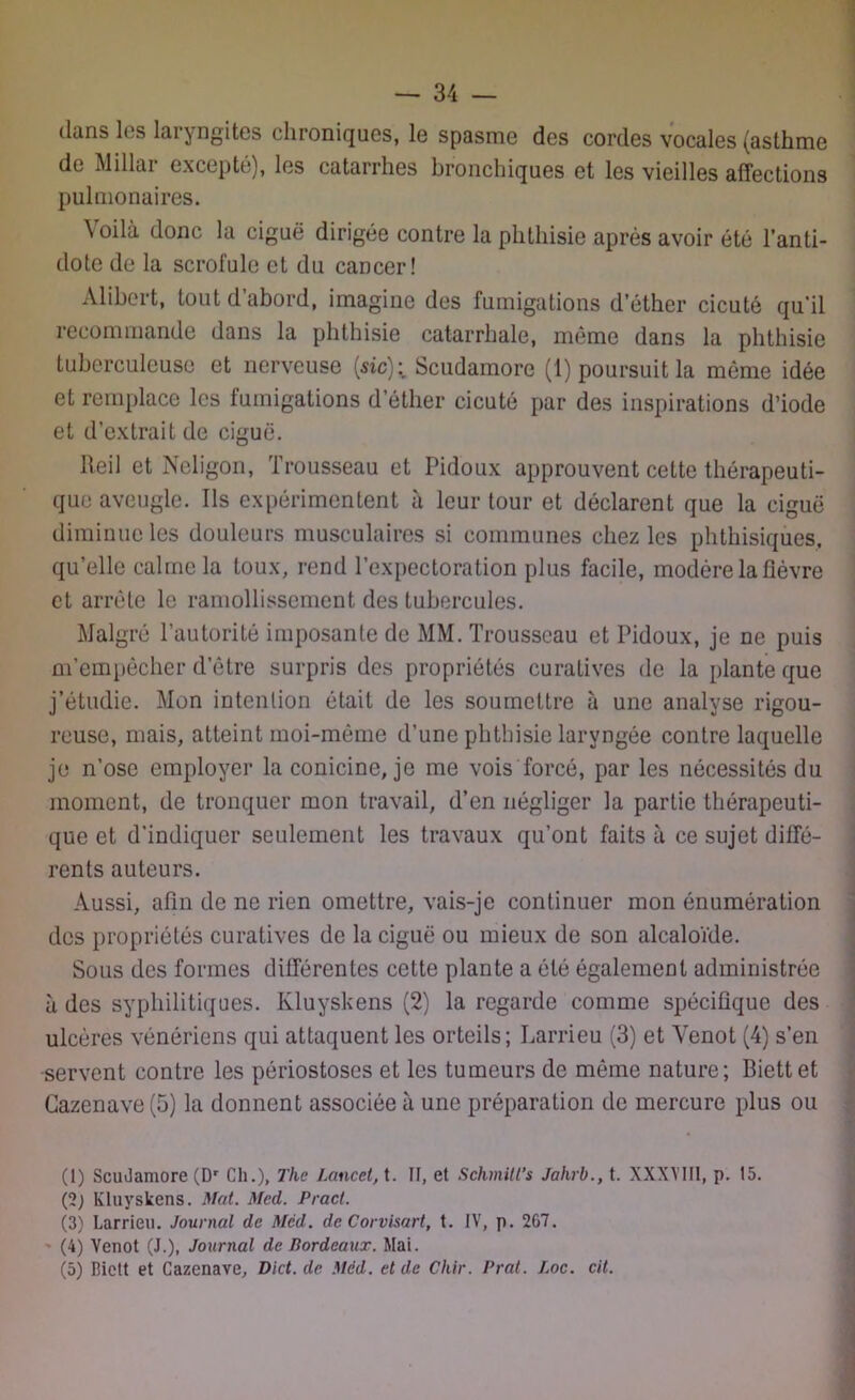 dans les laryngites chroniques, le spasme des cordes vocales (asthme de Millar excepté), les catarrhes bronchiques et les vieilles affections pulmonaires. Voilà donc la ciguë dirigée contre la phthisie après avoir été l’anti- dote de la scrofule et du cancer! Alibert, tout d’abord, imagine des fumigations d’éther cicuté qu’il recommande dans la phthisie catarrhale, même dans la phthisie tuberculeuse et nerveuse (sic); Scudamore (1) poursuit la même idée et remplace les fumigations d’éther cicuté par des inspirations d’iode et d’extrait de ciguë. Reil et Neligon, Trousseau et Pidoux approuvent cette thérapeuti- que aveugle. Ils expérimentent à leur tour et déclarent que la ciguë diminue les douleurs musculaires si communes chez les phthisiques, qu’elle calme la toux, rend l’expectoration plus facile, modère la fièvre et arrête le ramollissement des tubercules. Malgré l’autorité imposante de MM. Trousseau et Pidoux, je ne puis m’empêcher d’être surpris des propriétés curatives de la plante que j’étudie. Mon intention était de les soumettre à une analyse rigou- reuse, mais, atteint moi-même d’une phthisie laryngée contre laquelle je n’ose employer la conicine, je me vois forcé, par les nécessités du moment, de tronquer mon travail, d’en négliger la partie thérapeuti- que et d'indiquer seulement les travaux qu’ont faits à ce sujet diffé- rents auteurs. Aussi, afin de ne rien omettre, vais-je continuer mon énumération des propriétés curatives de la ciguë ou mieux de son alcaloïde. Sous des formes différentes cette plante a été également administrée à des syphilitiques. Ivluyskens (2) la regarde comme spécifique des ulcères vénériens qui attaquent les orteils; Larrieu (3) et Venot (4) s’en servent contre les périostoses et les tumeurs de môme nature; Biettet Cazenave(5) la donnent associée à une préparation de mercure plus ou (1) ScuJamore (Dr Ch.), The Lancet, t. II, et Schmitl’s Jalirb., t. XXXY111, p. 15. (2) Kluyskens. Mat. Med. Pract. (3) Larrieu. Journal de Med. de Corvisart, t. IV, p. 267. (4) Venot (J.), Journal de Bordeaux. Mai. (5) Lictt et Cazenave, Dict. de Mëd. et de Chir. Prat. Loc. cil.