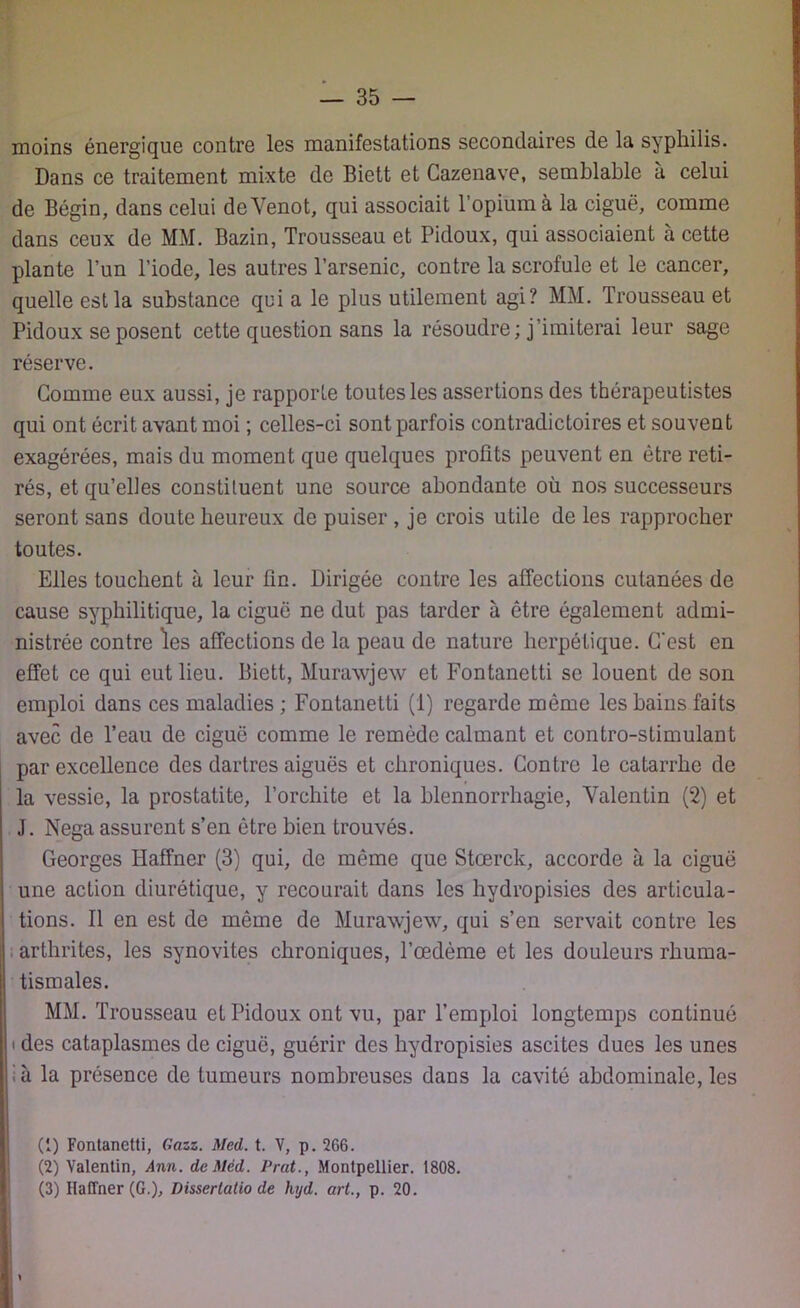 moins énergique contre les manifestations secondaires de la syphilis. Dans ce traitement mixte de Biett et Cazenave, semblable à celui de Bégin, dans celui deVenot, qui associait l’opium à la ciguë, comme dans ceux de MM. Bazin, Trousseau et Pidoux, qui associaient à cette plante l’un l’iode, les autres l’arsenic, contre la scrofule et le cancer, quelle est la substance qui a le plus utilement agi? MM. Trousseau et Pidoux se posent cette question sans la résoudre; j’imiterai leur sage réserve. Gomme eux aussi, je rapporte toutes les assertions des thérapeutistes qui ont écrit avant moi ; celles-ci sont parfois contradictoires et souvent exagérées, mais du moment que quelques profits peuvent en être reti- rés, et qu’elles constituent une source abondante où nos successeurs seront sans doute heureux de puiser , je crois utile de les rapprocher toutes. Elles touchent à leur fin. Dirigée contre les affections cutanées de cause syphilitique, la ciguë ne dut pas tarder à être également admi- nistrée contre les affections de la peau de nature herpétique. C'est en effet ce qui eut lieu. Biett, Murawjew et Fontanetti se louent de son emploi dans ces maladies ; Fontanetti (1) regarde même les bains faits avec de l’eau de ciguë comme le remède calmant et contro-slimulant par excellence des dartres aiguës et chroniques. Contre le catarrhe de la vessie, la prostatite, l’orchite et la blennorrhagie, Valentin (2) et J. Nega assurent s’en être bien trouvés. Georges Haffner (3) qui, de même que Stœrck, accorde à la ciguë une action diurétique, y recourait dans les hydropisies des articula- tions. Il en est de même de Murawjew, qui s’en servait contre les arthrites, les synovites chroniques, l’oedème et les douleurs rhuma- tismales. MM. Trousseau et Pidoux ont vu, par l’emploi longtemps continué t des cataplasmes de ciguë, guérir des hydropisies ascites dues les unes h la présence de tumeurs nombreuses dans la cavité abdominale, les (1) Fontanetti, Gazz. Med. t. V, p. 266. (2) Valentin, Ann. dcMéd. Prat., Montpellier. 1808. (3) Haffner (G.), Disserlatio de hyd. art., p. 20. \
