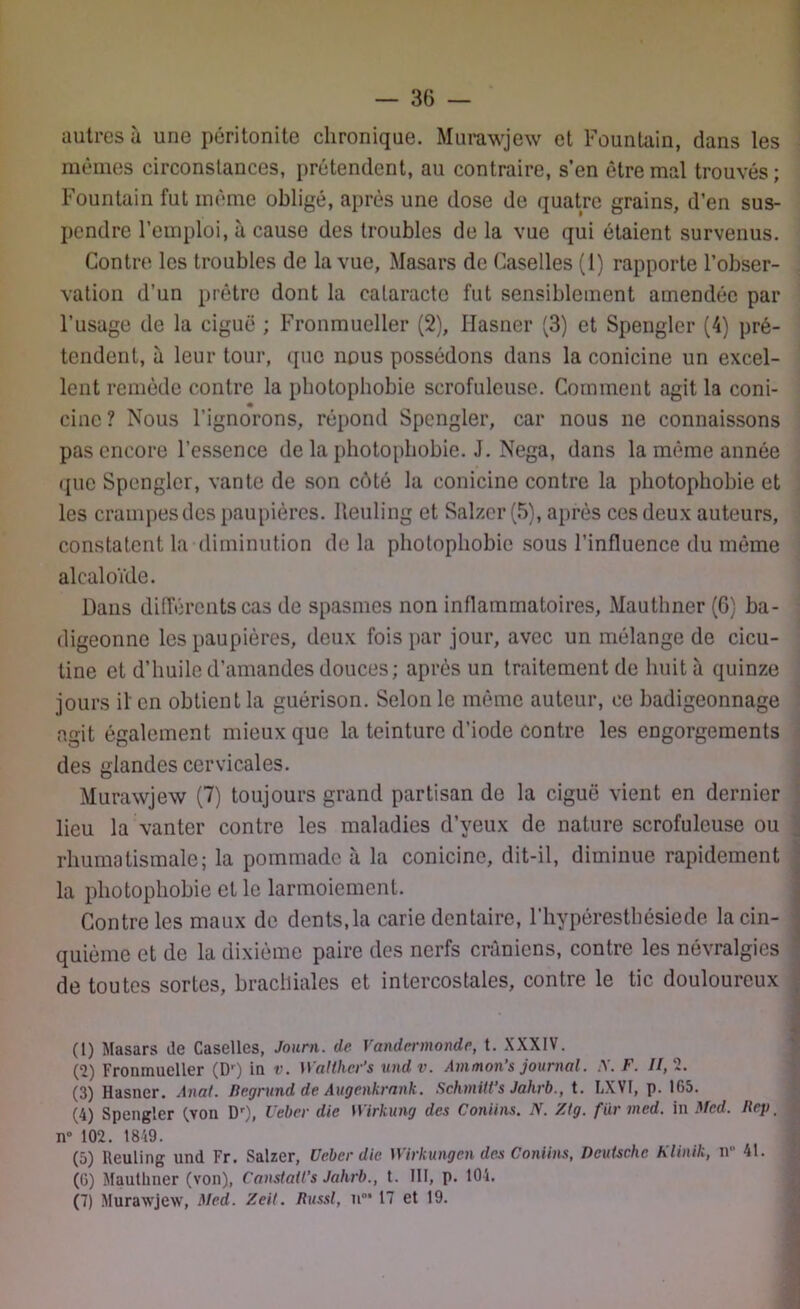autres à une péritonite chronique. Murawjew et Fountain, dans les mêmes circonstances, prétendent, au contraire, s’en être mal trouvés ; Fountain fut même obligé, après une dose de quatre grains, d’en sus- pendre l’emploi, à cause des troubles de la vue qui étaient survenus. Contre les troubles de la vue, Masars de Caselles (1) rapporte l’obser- vation d’un prêtre dont la cataracte fut sensiblement amendée par l’usage de la ciguë ; Fronmueller (2), Hasner (3) et Spengler (4) pré- tendent, à leur tour, que nous possédons dans la conicine un excel- lent remède contre la photophobie scrofuleuse. Comment agit la coni- cinc ? Nous l’ignorons, répond Spengler, car nous ne connaissons pas encore l’essence de la photophobie. J. Nega, dans la même année que Spengler, vante de son côté la conicine contre la photophobie et les crampes des paupières. Reuling et Salzcr (5), après ces deux auteurs, constatent la diminution de la photophobie sous l’influence du même alcaloïde. Dans différents cas de spasmes non inflammatoires, Mauthner (6) ba- digeonne les paupières, deux fois par jour, avec un mélange de cicu- tine et d’huile d’amandes douces; après un traitement de huit à quinze jours il' en obtient la guérison. Selon le même auteur, ce badigeonnage agit également mieux que la teinture d’iode contre les engorgements des glandes cervicales. Murawjew (7) toujours grand partisan de la ciguë vient en dernier lieu la vanter contre les maladies d’yeux de nature scrofuleuse ou rhumatismale; la pommade à la conicine, dit-il, diminue rapidement la photophobie et le larmoiement. Contre les maux de dents,la carie dentaire, l’hypéresthésiede la cin- quième et de la dixième paire des nerfs crâniens, contre les névralgies de toutes sortes, brachiales et intercostales, contre le tic douloureux (1) Masars de Caselles, Journ. de Vandermonde, t. XXXIV. (2) Fronmueller (Dr) in v. Walther's undv. Am mon’s journal. A. F. Il, 2. (3) Hasner. Anal. Degrund de Augenkrank. Schmitt’s Jahrb., t. LXVI, p. 165. (4) Spengler (von D1- 2 3 4 5 6 7), Ueber die Wirkung des Contins. N. Ztg. fürmed. in Med. Hep _ j n° 102. 1849. (5) Reuling und Fr. Salzer, Ueber die Wirkungen des Contins, Deutsche Klinik, n 41. (6) Mauthner (von), Constates Jahrb., t. III, p. 104. (7) Murawjew, Med. Zeit. Hussl, n* 17 et 19. »