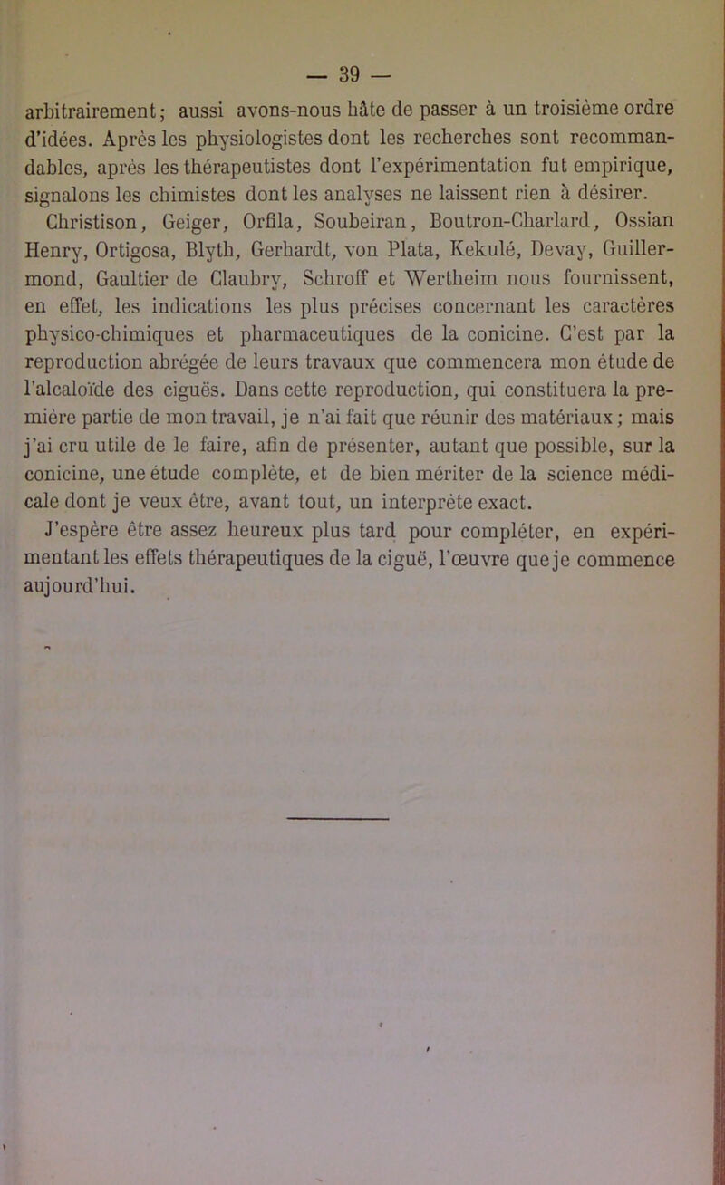arbitrairement ; aussi avons-nous bâte de passer à un troisième ordre d’idées. Après les physiologistes dont les recherches sont recomman- dables, après les thérapeutistes dont l’expérimentation fut empirique, signalons les chimistes dont les analyses ne laissent rien à désirer. Christison, Geiger, Orfîla, Soubeiran, Boutron-Charlard, Ossian Henry, Ortigosa, Blyth, Gerbardt, von Plata, Kekulé, Devay, Guiller- mond, Gaultier de Glaubry, Schroff et Wertheim nous fournissent, en effet, les indications les plus précises concernant les caractères physico-chimiques et pharmaceutiques de la conicine. C’est par la reproduction abrégée de leurs travaux que commencera mon étude de l’alcaloïde des ciguës. Dans cette reproduction, qui constituera la pre- mière partie de mon travail, je n’ai fait que réunir des matériaux ; mais j’ai cru utile de le faire, afin de présenter, autant que possible, sur la conicine, une étude complète, et de bien mériter de la science médi- cale dont je veux être, avant tout, un interprète exact. J’espère être assez heureux plus tard pour compléter, en expéri- mentant les effets thérapeutiques de la ciguë, l’œuvre que je commence aujourd’hui.