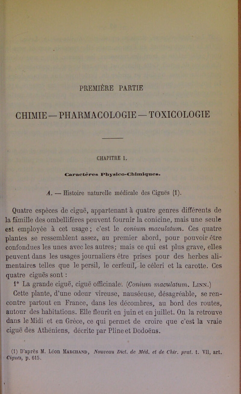 PREMIÈRE PARTIE CHIMIE — PHARMACOLOGIE — TOXICOLOGIE CHAPITRE I. Caractères Physico-Chimiques. À. — Histoire naturelle médicale des Ciguës (1). Quatre espèces de ciguë, appartenant à quatre genres différents de la famille des ombellifères peuvent fournir la conicine, mais une seule est employée à cet usage ; c’est le conium maculatum. Ces quatre plantes se ressemblent assez, au premier abord, pour pouvoir être confondues les unes avec les autres; mais ce qui est plus grave, elles peuvent dans les usages journaliers être prises pour des herbes ali- mentaires telles que le persil, le cerfeuil, le céleri et la carotte. Ces quatre ciguës sont : 1° La grande ciguë, ciguë officinale. (Conium maculatum. Lenn.) Cette plante, d’une odeur vireuse, nauséeuse, désagréable, se ren- contre partout en France, dans les décombres, au bord des routes, autour des habitations. Elle fleurit en juin et en juillet. On la retrouve dans le Midi et en Grèce, ce qui permet de croire que c’est la vraie ciguë des Athéniens, décrite par Pline et Dodoëns. (1) D’après M. Léon Marchand, Nouveau Dicl. de Mêd. et de Cliir. prat. t. YU, art. Ciguës, p. 615.