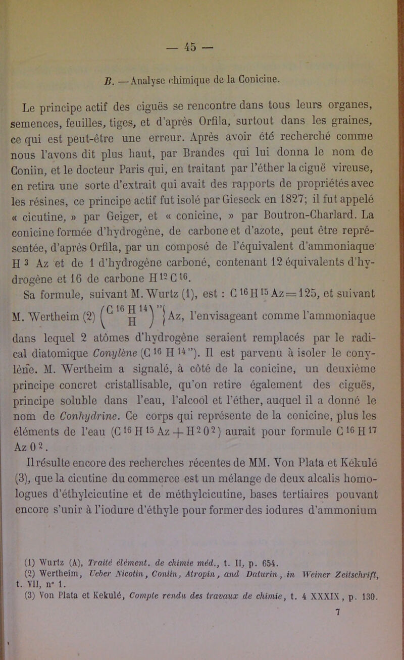 B. —Analyse chimique de la Conicine. Le principe actif des ciguës se rencontre dans tous leurs organes, semences, feuilles, tiges, et d'après Orfila, surtout dans les graines, ce qui est peut-être une erreur. Après avoir été recherché comme nous l’avons dit plus haut, par Brandes qui lui donna le nom de Coniin, et le docteur Paris qui, en traitant par l’éther la ciguë vireuse, en retira une sorte d’extrait qui avait des rapports de propriétés avec les résines, ce principe actif fut isolé par Gieseck en 1827; il lut appelé « cicutine, » par Geiger, et « conicine, » par Boutron-Charlard. La conicine formée d’hydrogène, de carbone et d’azote, peut être repré- sentée, d’après Orfila, par un composé de l’équivalent d’ammoniaque H 1 2 3 Az et de 1 d’hydrogène carboné, contenant 12 équivalents d’hy- drogène et 16 de carbone Ht*G16. Sa formule, suivant M.Wurtz (1), est : C t6Hi5Az=125, et suivant M. Wertheim (2) f ^ j Az, l’envisageant comme l’ammoniaque dans lequel 2 atomes d’hydrogène seraient remplacés par le radi- cal diatomique Conylène (G 10 H 14”). Il est parvenu à isoler le cony- lèrie. M. Wertheim a signalé, à côté de la conicine, un deuxième principe concret cristallisable, qu’on retire également des ciguës, principe soluble dans l’eau, l’alcool et l’éther, auquel il a donné le nom de Conlujdrine. Ce corps qui représente de la conicine, plus les éléments de l’eau (G16 H 15 Az-f-II-O2) aurait pour formule G 16 H17 AzO2. Il résulte encore des recherches récentes de MM. Von Plata et Kékulé (3), que la cicutine du commerce est un mélange de deux alcalis homo- logues d’éthylcicutine et de môthylcicutine, bases tertiaires pouvant encore s’unir à l’iodure d’éthyle pour former des iodures d’ammonium (1) Wurfz (A), Traité élément, de chimie méd., t. II, p. 654. (2) Wertheim, Ueber Nicotin, Coniin, Atropin, and Daturin, in Weiner Zeitschrift, t. VII, n° 1. (3) Von Plata et Kekulé, Compte rendu des travaux de chimie, t. 4 XXXIX , p. 130. 7
