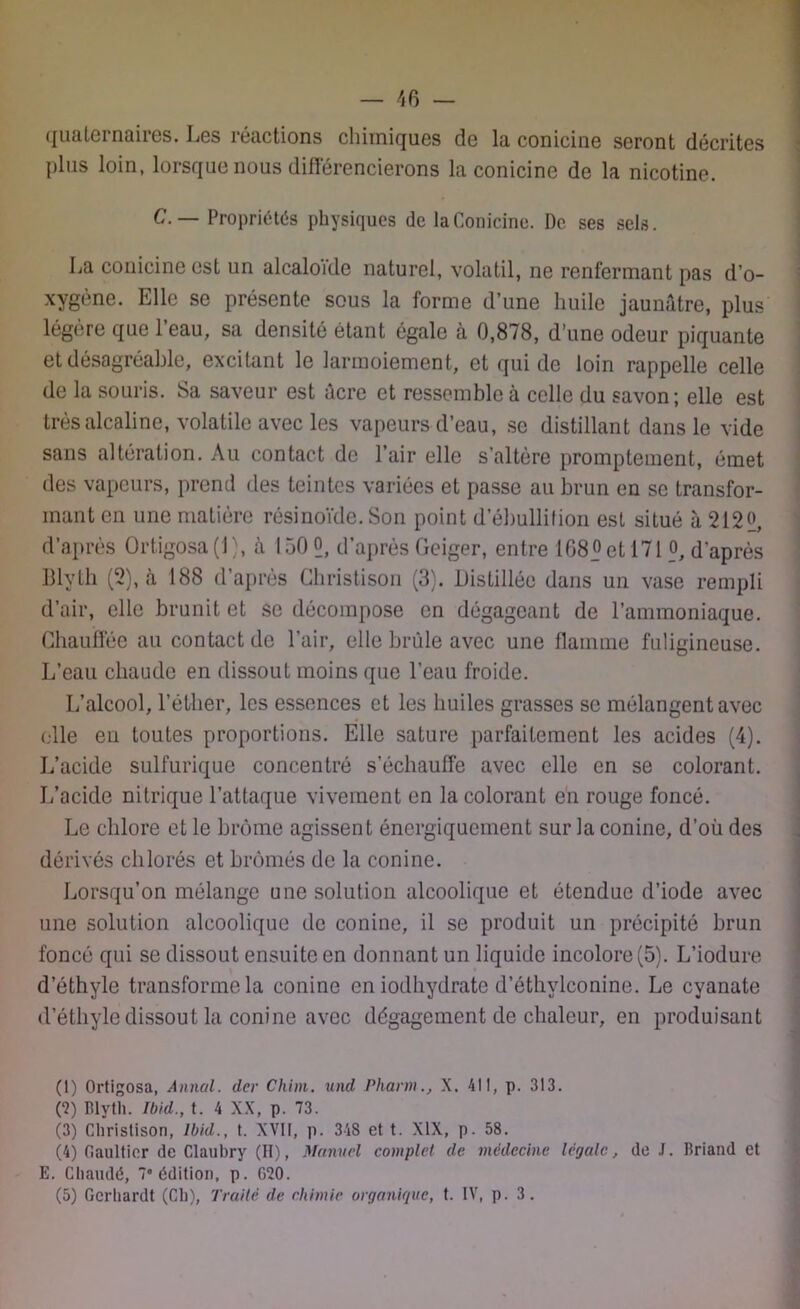 qualeinaiies. Les réactions chimiques de la conicine seront décrites plus loin, lorsque nous différencierons la conicine de la nicotine. C. — Propriétés physiques de la Conicine. De ses sels. La conicine est un alcaloïde naturel, volatil, ne renfermant pas d’o- xygène. Elle se présente sous la forme d’une huile jaunâtre, plus légère que l’eau, sa densité étant égale à 0,878, d’une odeur piquante et désagréable, excitant le larmoiement, et qui de loin rappelle celle de la souris. Sa saveur est âcre et ressemble à celle du savon; elle est très alcaline, volatile avec les vapeurs d’eau, se distillant dans le vide sans altération. Au contact de l’air elle s’altère promptement, émet des vapeurs, prend des teintes variées et passe au brun en se transfor- mant en une matière résinoïde. Son point d’ébullition est situé â 2122, d’après Ortigosa(l), à 150 2, d’aprèsGeiger, entre 1082et 171 2, d'après Blyth (2), à 188 d’après Christison (3). Distillée dans un vase rempli d’air, elle brunit et se décompose en dégageant de l’ammoniaque. Chauffée au contact de l’air, elle brûle avec une flamme fuligineuse. L’eau chaude en dissout moins que l’eau froide. L’alcool, l’éther, les essences et les huiles grasses se mélangent avec elle eu toutes proportions. Elle sature parfaitement les acides (4). L’acide sulfurique concentré s’échauffe avec elle en se colorant. L’acide nitrique l’attaque vivement en la colorant en rouge foncé. Le chlore et le brome agissent énergiquement sur la conine, d’où des dérivés chlorés et brômés de la conine. Lorsqu’on mélange une solution alcoolique et étendue d’iode avec une solution alcoolique de conine, il se produit un précipité brun foncé qui se dissout ensuite en donnant un liquide incolore (5). L’iodure d’éthyle transforme la conine en iodhydrate d’éthylconine. Le cyanate d’éthyle dissout la conine avec dégagement de chaleur, en produisant (I) Ortigosa, Annal, der Chim. und Pharm., X. 41!, p. 313. (?) Blyth. Ibkl., t. 4 XX, p. 73. (3) Christison, Ibid., t. XVII, p. 318 et t. XIX, p. 58. (4) Gaultier de Claubry (H), Manuel complet de médecine légale, de J. Briand et E. Chaudé, 7° édition, p. G?0. (5) Gerhardt (Ch), Traité de chimie organique, t. IV, p. 3.