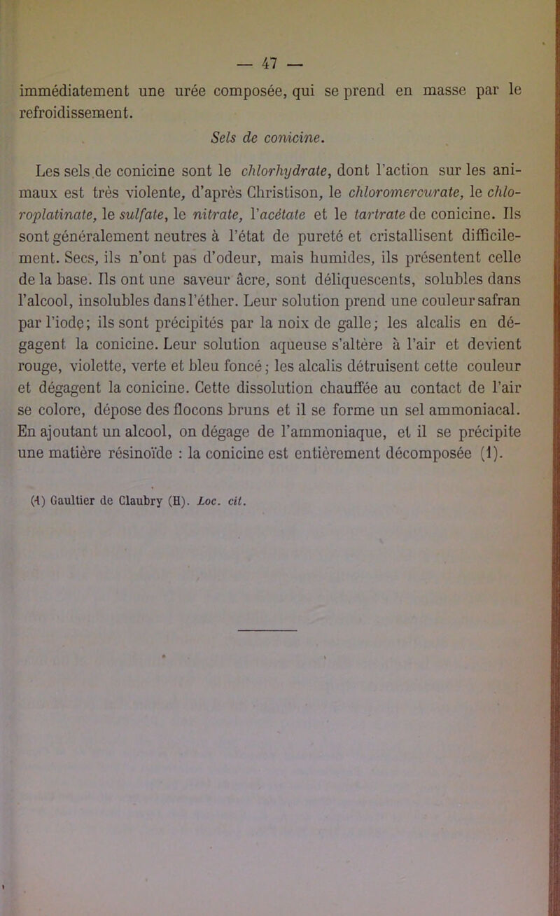 immédiatement une urée composée, qui se prend en masse par le refroidissement. Sels de conicÀne. Les sels de conicine sont le chlorhydrate, dont l’action sur les ani- maux est très violente, d’après Christison, le chloromercurate, le chlo- roplatinate, le sulfate, le nitrate, l'acétate et le tartrate de conicine. Ils sont généralement neutres à l’état de pureté et cristallisent difficile- ment. Secs, ils n’ont pas d’odeur, mais humides, ils présentent celle de la base. Ils ont une saveur âcre, sont déliquescents, solubles dans l’alcool, insolubles dans l’éther. Leur solution prend une couleur safran par l’iode; ils sont précipités par la noix de galle; les alcalis en dé- gagent la conicine. Leur solution aqueuse s’altère à l’air et devient rouge, violette, verte et bleu foncé ; les alcalis détruisent cette couleur et dégagent la conicine. Cette dissolution chauffée au contact de l’air se colore, dépose des flocons bruns et il se forme un sel ammoniacal. En ajoutant un alcool, on dégage de l’ammoniaque, et il se précipite une matière résinoïdo : la conicine est entièrement décomposée (1). (■t) Gaultier de Claubry (H). Loc. cil.