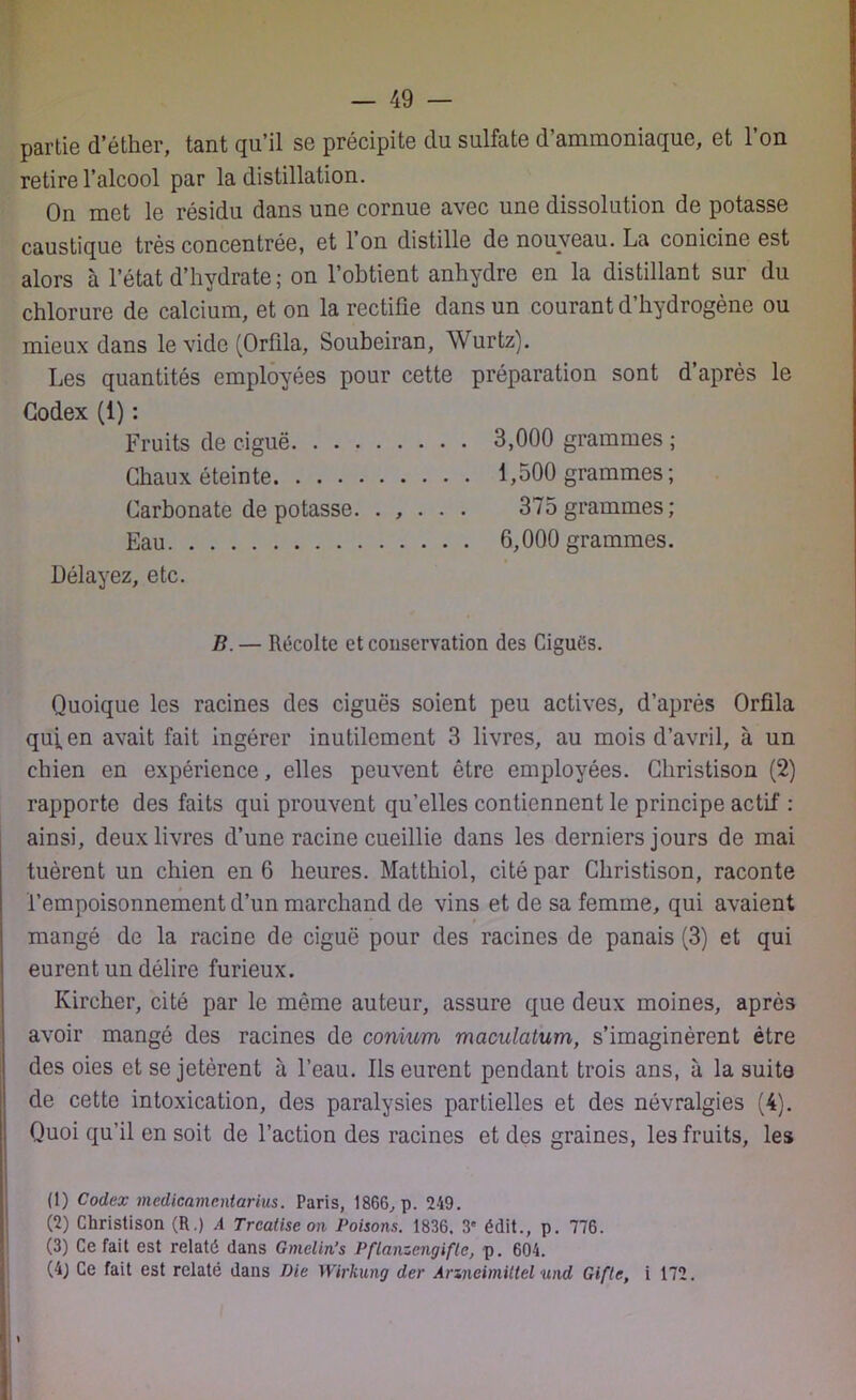 partie d’éther, tant qu’il se précipite du sulfate d’ammoniaque, et l’on retire l’alcool par la distillation. On met le résidu dans une cornue avec une dissolution de potasse caustique très concentrée, et 1 on distille de nouveau. La conicine est alors à l’état d’hydrate; on l’obtient anhydre en la distillant sur du chlorure de calcium, et on la rectifie dans un courant d’hydrogène ou mieux dans le vide (Orfila, Soubeiran, Wurtz). Les quantités employées pour cette préparation sont d’après le Codex (1) : Fruits de ciguë 3,000 grammes ; Chaux éteinte 1,500 grammes ; Carbonate de potasse. . , . . . 375 grammes; Eau 6,000 grammes. Délayez, etc. B.— Récolte et conservation des Cigués. Quoique les racines des ciguës soient peu actives, d’après Orfila qu;en avait fait ingérer inutilement 3 livres, au mois d’avril, à un chien en expérience, elles peuvent être employées. Christison (2) rapporte des faits qui prouvent qu’elles contiennent le principe actif : ainsi, deux livres d’une racine cueillie dans les derniers jours de mai tuèrent un chien en 6 heures. Matthiol, cité par Christison, raconte l’empoisonnement d’un marchand de vins et de sa femme, qui avaient mangé de la racine de ciguë pour des racines de panais (3) et qui eurent un délire furieux. Ivircher, cité par le même auteur, assure que deux moines, après avoir mangé des racines de conium maculatum, s’imaginèrent être des oies et se jetèrent à l’eau. Ils eurent pendant trois ans, à la suite de cette intoxication, des paralysies partielles et des névralgies (4). Quoi qu’il en soit de l’action des racines et des graines, les fruits, les (1) Codex medicamentarius. Paris, 1866, p. 249. (2) Christison (R.) A Trcatise on Poisons. 1836. 3' édit., p. 776. (3) Ce fait est relaté dans Gmelin’s Pflanzengifle, p. 604. (4) Ce fait est relaté dans Die Wirkung der Arxneimiltel und Gifte, i 172. \