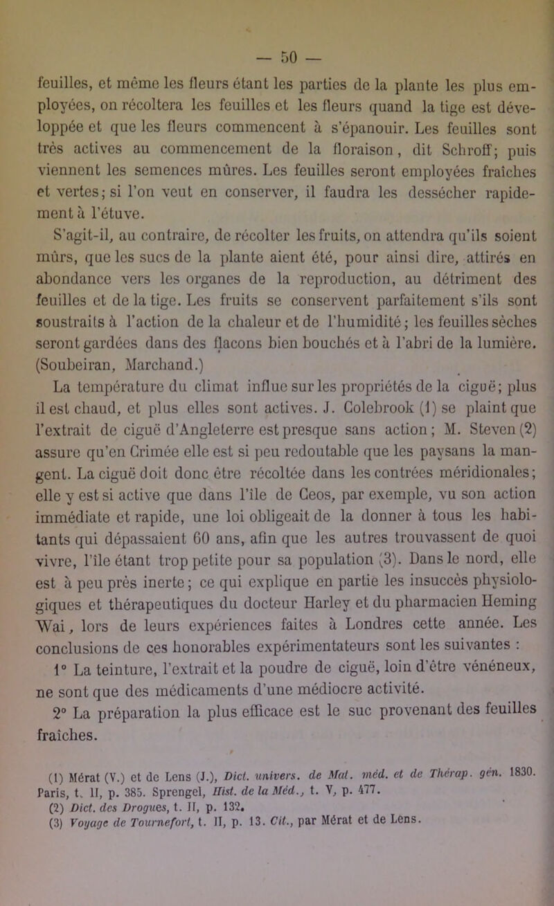 feuilles, et même les fleurs étant les parties de la plante les plus em- ployées, on récoltera les feuilles et les fleurs quand la tige est déve- loppée et que les fleurs commencent à s’épanouir. Les feuilles sont très actives au commencement de la floraison , dit Schroff; puis viennent les semences mûres. Les feuilles seront employées fraîches et vertes; si l’on veut en conserver, il faudra les dessécher rapide- ment à l’étuve. S’agit-il, au contraire, de récolter les fruits, on attendra qu’ils soient mûrs, que les sucs de la plante aient été, pour ainsi dire, attirés en abondance vers les organes de la reproduction, au détriment des feuilles et de la tige. Les fruits se conservent parfaitement s’ils sont soustraits à l’action de la chaleur et de l’humidité ; les feuilles sèches seront gardées dans des flacons bien bouchés et à l’abri de la lumière. (Soubeiran, Marchand.) La température du climat influe sur les propriétés de la ciguë; plus il est chaud, et plus elles sont actives. J. Golehrook (1) se plaint que l’extrait de ciguë d’Angleterre est presque sans action; M. Steven (2) assure qu’en Grimée elle est si peu redoutable que les paysans la man- gent. La ciguë doit donc être récoltée dans les contrées méridionales; elle y est si active que dans l’ile de Geos, par exemple, vu son action immédiate et rapide, une loi obligeait de la donner à tous les habi- tants qui dépassaient GO ans, afin que les autres trouvassent de quoi vivre, l’île étant trop petite pour sa population $). Dans le nord, elle est à peu près inerte ; ce qui explique en partie les insuccès physiolo- giques et thérapeutiques du docteur ïïarley et du pharmacien lieming Wai, lors de leurs expériences faites à Londres cette année. Les conclusions de ces honorables expérimentateurs sont les suivantes : 1° La teinture, l’extrait et la poudre de ciguë, loin d’être vénéneux, ne sont que des médicaments d’une médiocre activité. 2° La préparation la plus efficace est le suc provenant des feuilles fraîches. (1) Mérat (V.) et de Lens (J.), Dict. univers, de Mat. mêd. et de Thèrap. gén. 1830 Paris, t. 1F, p. 385. Sprengcl, nist. de la Med., t. V, p. 477. (2) Dict. des Drogues, t. Il, p. 132. (3) Voyage de Tournefort, t. II, p. 13. Cit., par Mérat et de Lens.