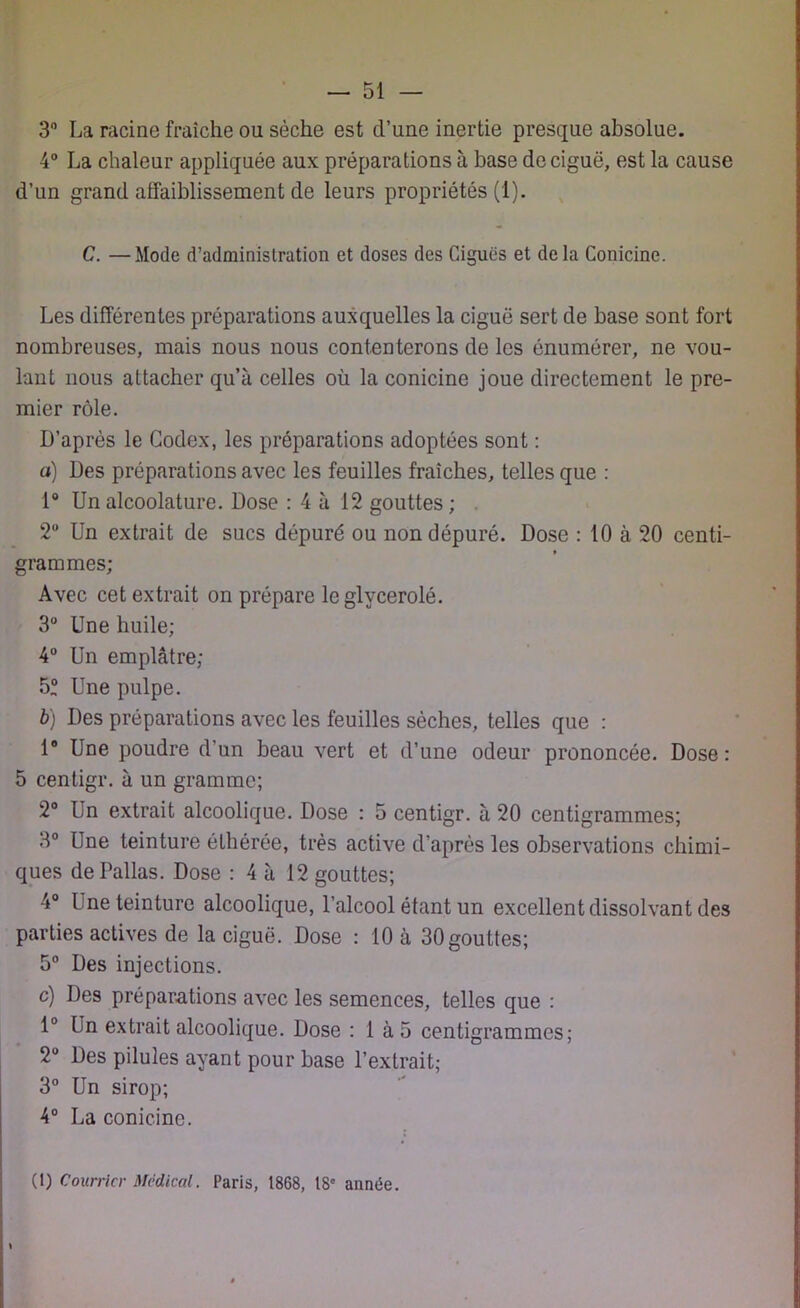 3° La racine fraîche ou sèche est d’une inertie presque absolue. 4° La chaleur appliquée aux préparations à base de ciguë, est la cause d’un grand affaiblissement de leurs propriétés (1). C. —Mode d'administration et doses des Ciguës et delà Conicine. Les différentes préparations auxquelles la ciguë sert de base sont fort nombreuses, mais nous nous contenterons de les énumérer, ne vou- lant nous attacher qu’à celles où la conicine joue directement le pre- mier rôle. D’après le Codex, les préparations adoptées sont : a) Des préparations avec les feuilles fraîches, telles que : 1° Un alcoolature. Dose : 4 à 12 gouttes ; 2° Un extrait de sucs dépuré ou non dépuré. Dose : 10 à 20 centi- grammes; Avec cet extrait on prépare le glycerolé. 3° Une huile; 4° Un emplâtre; 5“ Une pulpe. b) Des préparations avec les feuilles sèches, telles que : 1° Une poudre d’un beau vert et d’une odeur prononcée. Dose: 5 centigr. à un gramme; 2° Un extrait alcoolique. Dose : 5 centigr. à 20 centigrammes; 3° Une teinture élhérée, très active d’après les observations chimi- ques de Pallas. Dose : 4 à 12 gouttes; 4° Une teinture alcoolique, l'alcool étant un excellent dissolvant des parties actives de la ciguë. Dose : 10 à 30gouttes; 5° Des injections. c) Des préparations avec les semences, telles que : 1° Un extrait alcoolique. Dose : 1 à 5 centigrammes; 2° Des pilules ayant pour base l’extrait; 3° Un sirop; 4° La conicine. (1) Courrier Medical. Paris, 1868, 18e année.