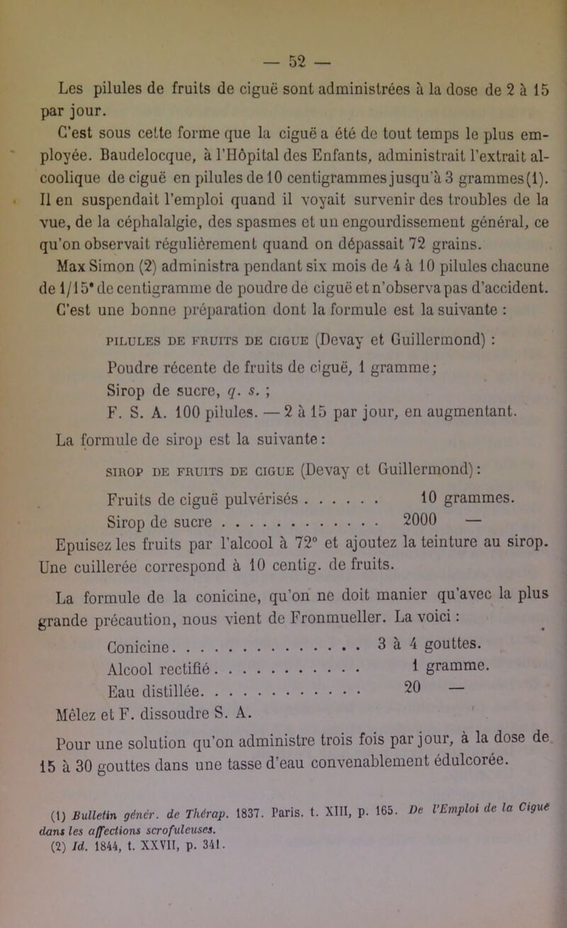 Les pilules de fruits de ciguë sont administrées à la dose de 2 à 15 par jour. C’est sous cette forme que la ciguë a été de tout temps le plus em- ployée. Baudelocque, à l’Hôpital des Enfants, administrait l’extrait al- coolique de ciguë en pilules de 10 centigrammes jusqu a 3 grammes(l). Il en suspendait l’emploi quand il voyait survenir des troubles de la vue, de la céphalalgie, des spasmes et un engourdissement général, ce qu’on observait régulièrement quand on dépassait 72 grains. Max Simon (2) administra pendant six mois de 4 à 10 pilules chacune de 1/15* de centigramme de poudre de ciguë et n’observa pas d’accident. C’est une bonne préparation dont la formule est la suivante : pilules de fruits de ciguë (Dcvay et Guillermond) : Poudre récente de fruits de ciguë, 1 gramme; Sirop de sucre, q. s. ; F. S. A. 100 pilules. — 2 à 15 par jour, en augmentant. La formule de sirop est la suivante : sirop de fruits de ciguë (Devay et Guillermond) : Fruits de ciguë pulvérisés 10 grammes. Sirop de sucre 2000 — Epuisez les fruits par l’alcool à 72° et ajoutez la teinture au sirop. Une cuillerée correspond à 10 centig. de fruits. La formule do la conicine, qu’on ne doit manier qu avec la plus grande précaution, nous vient de Fronmueller. La voici : Conicine 3 à 4 gouttes. Alcool rectifié 1 gramme. Eau distillée 20 Mêlez et F. dissoudre S. A. Pour une solution qu’on administre trois fois par jour, à la dose de 15 à 30 gouttes dans une tasse d’eau convenablement édulcorée. (1) Bulletin gêner, de Thérap. 1837. Paris, t. XIII, p. 165. De l’Emploi de la Ciguë dans les affections scrofuleuses. (2) Id. 1844, t. XXVII, p. 341.