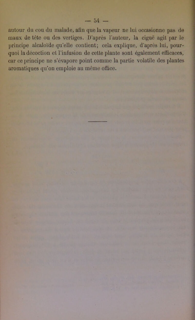 autour du cou du malade, afin que la vapeur ne lui occasionne pas de maux de tête ou des vertiges. D’après l’auteur, la ciguë agit par le principe alcaloïde qu’elle contient; cela explique, d’après lui, pour- quoi la décoction et l’infusion de cette plante sont également efficaces, car ce principe ne s’évapore point comme la partie volatile des plantes aromatiques qu’on emploie au même office.