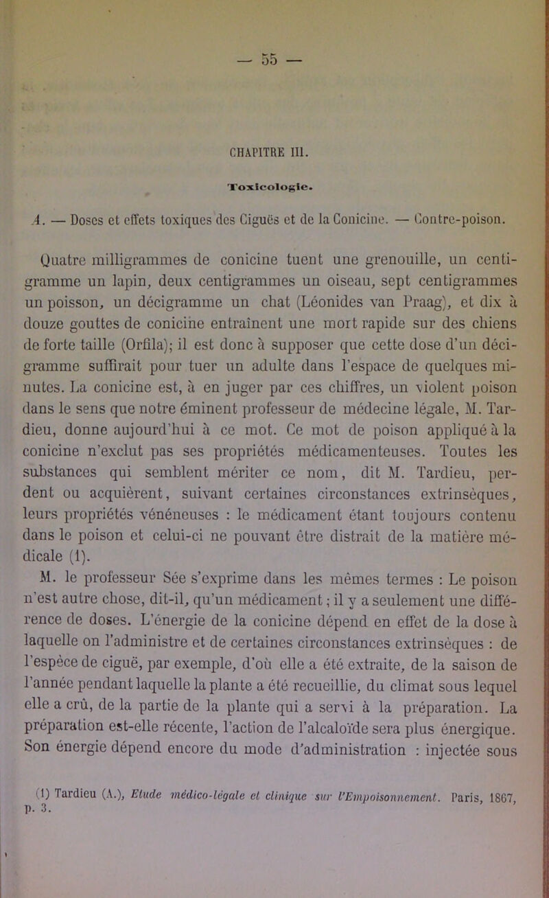 Toxicologie. A. — Doses et effets toxiques des Ciguës et de la Conicine. — Contre-poison. Quatre milligrammes de conicine tuent une grenouille, un centi- gramme un lapin, deux centigrammes un oiseau, sept centigrammes un poisson, un décigramme un chat (Léonides van Praag), et dix à douze gouttes de conicine entraînent une mort rapide sur des chiens de forte taille (Orüla); il est donc à supposer que cette dose d’un déci- gramme suffirait pour tuer un adulte dans l’espace de quelques mi- nutes. La conicine est, à en juger par ces chiffres, un \iolent poison dans le sens que notre éminent professeur de médecine légale, M. Tar- dieu, donne aujourd’hui à ce mot. Ce mot de poison appliqué à la conicine n’exclut pas ses propriétés médicamenteuses. Toutes les substances qui semblent mériter ce nom, dit M. Tardieu, per- dent ou acquièrent, suivant certaines circonstances extrinsèques, leurs propriétés vénéneuses : le médicament étant toujours contenu dans le poison et celui-ci ne pouvant être distrait de la matière mé- dicale (1). M. le professeur Sée s’exprime dans les mêmes termes : Le poison n’est autre chose, dit-il, qu’un médicament ; il y a seulement une diffé- rence de doses. L’énergie de la conicine dépend en effet de la dose à laquelle on l’administre et de certaines circonstances extrinsèques : de l’espece de ciguë, par exemple, d’où elle a été extraite, de la saison de 1 année pendant laquelle la plante a été recueillie, du climat sous lequel elle a crû, de la partie de la plante qui a seni à la préparation. La préparation est-elle récente, l’action de l’alcaloïde sera plus énergique. Son énergie dépend encore du mode d’administration : injectée sous 11) Tardieu (A.), Elude médico-légale et clinique sur l’Empoisonnement. Paris, 1867,