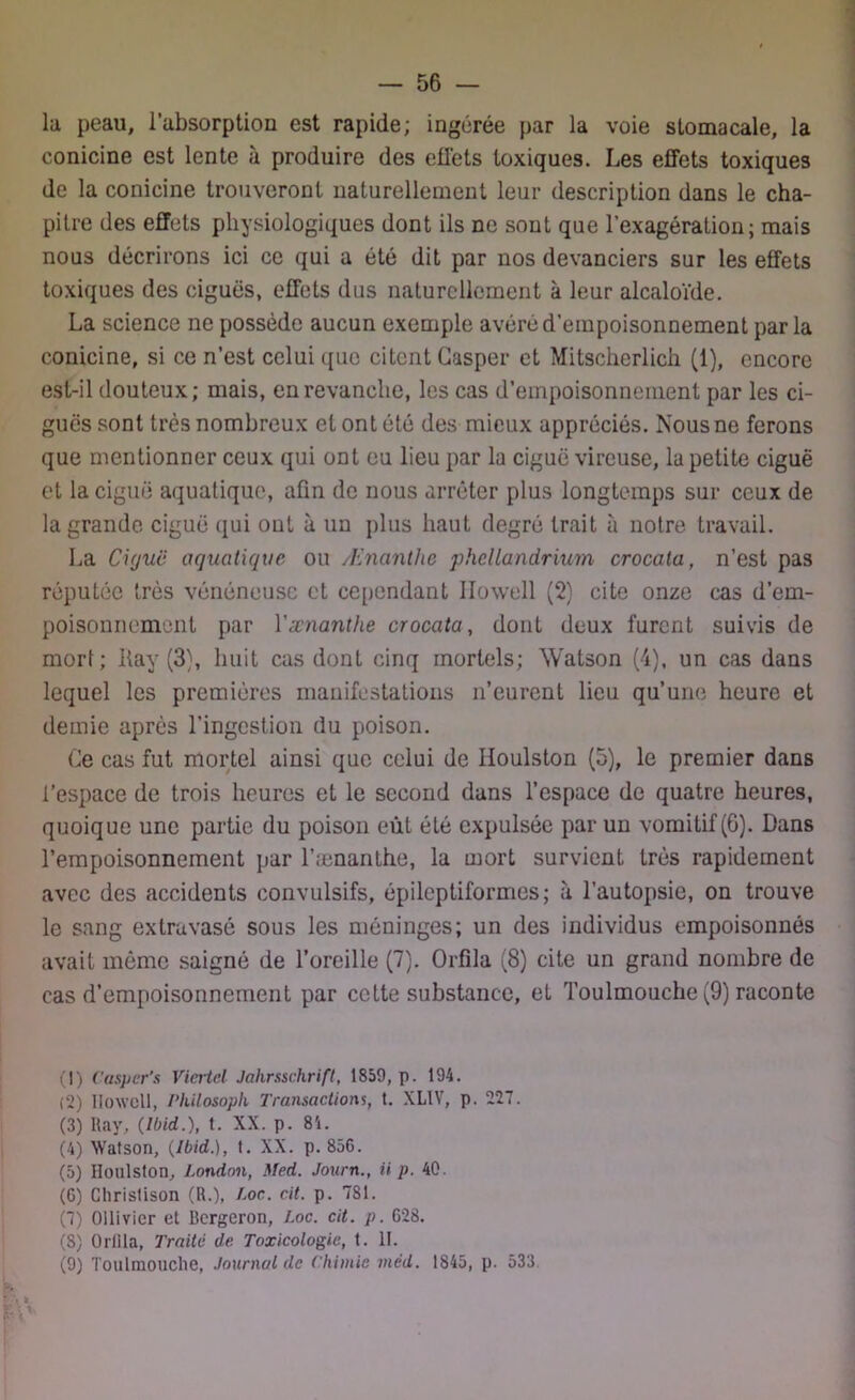 la peau, l’absorption est rapide; ingérée par la voie stomacale, la conicine est lente à produire des effets toxiques. Les effets toxiques de la conicine trouveront naturellement leur description dans le cha- pitre des effets physiologiques dont ils ne sont que l’exagération; mais nous décrirons ici ce qui a été dit par nos devanciers sur les effets toxiques des ciguës, effets dus naturellement à leur alcaloïde. La science ne possède aucun exemple avéré d’empoisonnement par la conicine, si ce n’est celui que citent Gasper et Mitscherlich (1), encore est-il douteux; mais, en revanche, les cas d’empoisonnement par les ci- guës sont très nombreux et ont été des mieux appréciés. Nous ne ferons que mentionner ceux qui ont eu lieu par la ciguë vireuse, la petite ciguë et la ciguë aquatique, afin de nous arrêter plus longtemps sur ceux de la grande ciguë qui ont à un plus haut degré trait à notre travail. La Ciguë aquatique ou Ænanthe phcllandrium crocata, n’est pas réputée très vénéneuse et cependant Ilowell (2) cite onze cas d’em- poisonnement par Y ænanthe crocata, dont deux furent suivis de mort; ffav (3), huit cas dont cinq mortels; Watson (4), un cas dans lequel les premières manifestations n’eurent lieu qu’une heure et demie après l’ingestion du poison. Ce cas fut mortel ainsi que celui de Iloulston (5), le premier dans l’espace de trois heures et le second dans l’espace de quatre heures, quoique une partie du poison eût été expulsée par un vomitif (6). Dans l’empoisonnement par l’ænanthe, la mort survient très rapidement avec des accidents convulsifs, épileptiformes; à l’autopsie, on trouve le sang extravasé sous les méninges; un des individus empoisonnés avait même saigné de l’oreille (7). Orfila (8) cite un grand nombre de cas d’empoisonnement par cette substance, et Toulmouche (9) raconte (1) Casper’s Viertcl Jahrsschrift, 1859, p. 194. (2) Ilowell, Philosoph Transactions, t. XLIV, p. 227. (3) Ray, (Ibid.), t. XX. p. 84. (4) Watson, (Ibid.), t. XX. p. 856. (5) Iloulston, London, Med. Journ., ii p. 40. (6) Chrislison (R.), Loc. cit. p. 781. (7) Ollivicr et Bergeron, Loc. cit. p. 628. (8) Orlila, Traite de Toxicologie, t. II. (9) Toulmouche, Journal de Chimie mëd. 1845, p. 533