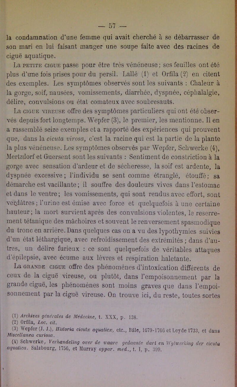 la condamnation d’une femme qui avait cherché à se débarrasser de son mari en lui faisant manger une soupe faite avec des racines de ciguë aquatique. La petite ciguë passe pour être très vénéneuse; ses feuilles ont été plus d’une fois prises pour du persil. Lallé (1) et Orfila (2) en citent des exemples. Les symptômes observés sont les suivants : Chaleur à la gorge, soif, nausées, vomissements, diarrhée, dyspnée, céphalalgie, délire, convulsions ou état comateux avec soubresauts. La ciguë vireuse offre des symptômes particuliers qui ont été obser- vés depuis fort longtemps. Wepfer (3), le premier, les mentionne. Il en a rassemblé seize exemples et a rapporté des expériences qui prouvent que, dans la cicuta virosa, c’est la racine qui est la partie de la plante la plus vénéneuse. Les symptômes observés par Wepfer, Schwerke (4), Mertzdorf et Guersent sont les suivants : Sentiment de construction à la gorge avec sensation d’ardeur et de sécheresse, la soif est ardente, la dyspnée excessive; l’individu se sent comme étranglé, étouffé; sa démarche est vacillante ; il souffre des douleurs vives dans l’estomac et dans le ventre ; les vomissements, qui sont rendus avec effort, sont verdâtres; l’urine est émise avec force et quelquefois aune certaine hauteur; la mort survient après des convulsions violentes, le reserre- ment tétanique des mâchoires et souvent le renversement spasmodique du tronc en arrière. Dans quelques cas on a vu des lypothymies suivies d’un état léthargique, avec refroidissement des extrémités ; dans d’au- tres, un délire furieux : ce sont quelquefois de véritables attaques d’épilepsie, avec écume aux lèvres et respiration haletante. La grande ciguë offre des phénomènes d’intoxication différents de ceux de la ciguë vireuse, ou plutôt, dans l'empoisonnement par la grande ciguë, les phénomènes sont moins graves que dans l’empoi- sonnement par la ciguë vireuse. On trouve ici, du reste, toutes sortes (t) Archives générales de Médecine, t. XXX, p. 138. (2) Orflla, Loc. cit. (3) Wepfer (J. J.), Uistoria cicutx aquatiex, etc., Bâle, 1G79-17GG et Lcyde 1733, et dans Miscellanea curiosa. (4) Schwerke, Verhandeling over de uaare gedaanlc dart en ’Wglwerking der ciculu aquatica. Salzbourg, 175G, et Murray appar. mcd., t. I, p. 399.