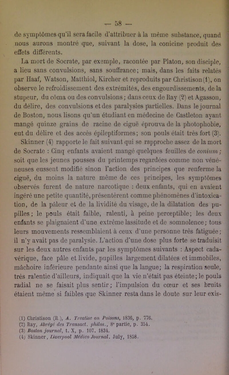 de symptômes qu’il sera facile d’attribuer à la même substance, quand nous aurons montré que, suivant la dose, la conicine produit des effets différents. La mort de Socrate, par exemple, racontée par Platon, son disciple, a lieu sans convulsions, sans souffrance; mais, dans les faits relatés par Ilaaf, Watson, Matthiol, Kircher et reproduits par Christison(i), on observe le refroidissement des extrémités, des engourdissements, de la stupeur, du coma ou des convulsions ; dans ceux de Ray (2) et Agasson, du délire, des convulsions et des paralysies partielles. Dans le journal de Boston, nous lisons qu’un étudiant en médecine de Gastleton ayant mangé quinze grains de racine de ciguë éprouva de la photophobie, eut du délire et des accès épileptiformes; son pouls était très fort (3). Skinncr (4) rapporte le fait suivant qui se rapproche assez de la mort de Socrate : Cinq enfants avaient mangé quelques feuilles de conium; soit que les jeunes pousses du printemps regardées comme non véné- neuses eussent modifié sinon l’action des principes que renferme la ciguë, du moins la nature même de ces principes, les symptômes observés furent de nature narcotique : deux enfants, qui en avaient ingéré une petite quantité, présentèrent comme phénomènes d’intoxica- tion, de la pâleur et de la lividité du visage, de la dilatation des pu- pilles ; le pouls était faible, ralenti, à peine perceptible; les deux enfants se plaignaient d’une extrême lassitude et de somnolence; tous leurs mouvements ressemblaient à ceux d’une personne très fatiguée; il n’y avait pas de paralysie. L’action d’une dose plus forte se traduisit sur les deux autres enfants par les symptômes suivants : Aspect cada- vérique, face pâle et livide, pupilles largement dilatées et immobiles, mâchoire inférieure pendante ainsi que la langue; la respiration seule, très ralentie d’ailleurs, indiquait que la vie n’était pas éteinte; le pouls radial ne se faisait plus sentir; l’impulsion du cœur et ses bruits étaient même si faibles que Skinner resta dans le doute sur leur exis- (1) Cliristison (U.), A. Treatise on Poisons, 1836, p. 776. (2) Ray, Abrège des Transact. philos., 8” partie, p. 354. (3) Boston journal, t. X, p. 107. 1834. (4j Skinner, Liverpool Médico Journal. July, 1858.