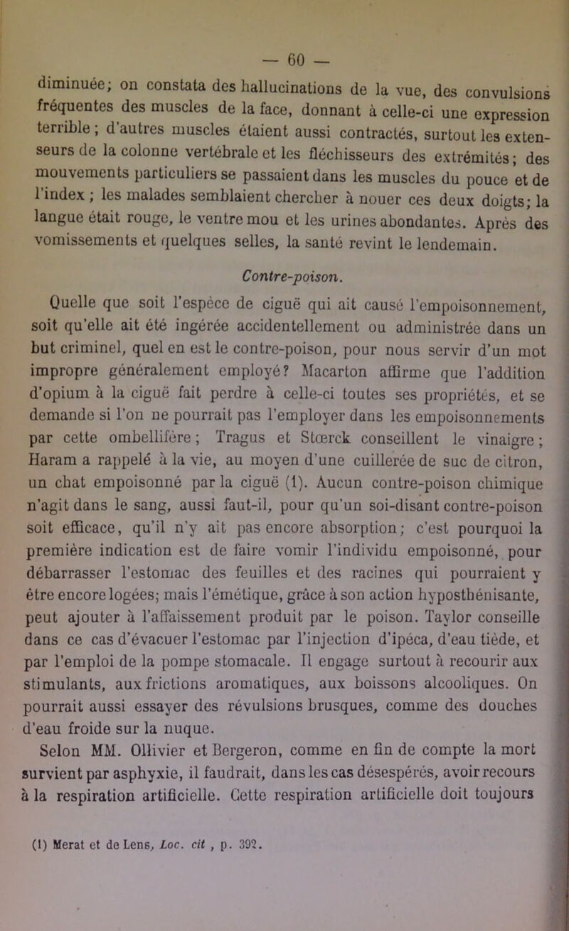 diminuée; on constata des hallucinations de la vue, des convulsions fréquentes des muscles de la face, donnant à celle-ci une expression terrible ; d autres muscles étaient aussi contractés, surtout les exten- seurs de la colonne vertébrale et les fléchisseurs des extrémités; des mouvements particuliers se passaient dans les muscles du pouce et de 1 index ; les malades semblaient chercher à nouer ces deux doigts; la langue était rouge, le ventre mou et les urines abondantes. Après des vomissements et quelques selles, la santé revint le lendemain. Contre-poison. Quelle que soit l’espèce de ciguë qui ait causé l’empoisonnement, soit qu’elle ait été ingérée accidentellement ou administrée dans un but criminel, quel en est le contre-poison, pour nous servir d’un mot impropre généralement employé? Macarton affirme que l’addition d’opium à la ciguë fait perdre à celle-ci toutes ses propriétés, et se demande si l’on ne pourrait pas l’employer dans les empoisonnements par cette ombellifére ; Tragus et Stœrck conseillent le vinaigre ; Haram a rappelé à la vie, au moyen d’une cuillerée de suc de citron, un chat empoisonné par la ciguë (1). Aucun contre-poison chimique n’agit dans le sang, aussi faut-il, pour qu’un soi-disant contre-poison soit efficace, qu’il n’y ait pas encore absorption; c’est pourquoi la première indication est de faire vomir l’individu empoisonné, pour débarrasser l’estomac des feuilles et des racines qui pourraient y être encore logées; mais l’émétique, grâce à son action hyposthénisante, peut ajouter à l’affaissement produit par le poison. Taylor conseille dans ce cas d’évacuer l’estomac par l’injection d’ipéca, d’eau tiède, et par l’emploi de la pompe stomacale. Il engage surtout à recourir aux stimulants, aux frictions aromatiques, aux boissons alcooliques. On pourrait aussi essayer des révulsions brusques, comme des douches d’eau froide sur la nuque. Selon MM. Ollivier et Bergeron, comme en fin de compte la mort survient par asphyxie, il faudrait, dans les cas désespérés, avoir recours à la respiration artificielle. Cette respiration artificielle doit toujours (1) Merat et de Lens, Loc. cit , p. 392.