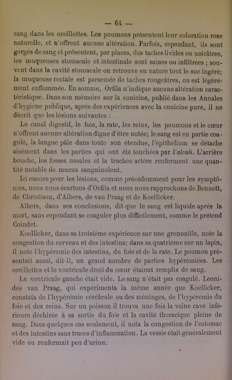 sang dans les oreillettes. Les poumons présentent leur coloration rose naturelle, et n’offrent aucune altération. Parfois, cependant, ils sont gorgés de sang et présentent, par places, des taches livides ou noirâtres, les muqueuses stomacale et intestinale sont saines ou infiltrées ; sou- vent dans la cavité stomacale on retrouve en nature tout le suc ingéré; la muqueuse rectale est parsemée de taches rougeâtres, ou est légère- ment enflammée. En somme, Orfila n’indique aucune altération carac- téristique. üansson mémoire sur la conicine, publié dans les Annales d’hygiène publique, après des expériences avec la conicine pure, il ne décrit que les lésions suivantes : Le canal digestif, le foie, la rate, les reins, les poumons et le cœur n’offrent aucune altération digne d’être notée; le sang est en partie coa- gulé, la langue pâle dans toute son étendue, l’épithelium se détache aisément dans les parties qui ont été touchées par Y alcali. L’arrière bouche, les fosses nasales et la trachée artère renferment une quan- tité notable de mucus sanguinolent. Ici encore pour les lésions, comme précédemment pour les symptô- mes, nous nous écartons d’Orûla et nous nous rapprochons de Bennett, de Ghristison, d’Albers, de van Praag et de Koellicker. Albers, dans ses conclusions, dit que le sang est liquide après la mort, sans cependant se coaguler plus difficilement, comme le prétend Coindet. Koellicker, dans sa troisième expérience sur une grenouille, note la congestion du cerveau et des intestins; dans sa quatrième sur un lapin, il note l’hypéremie des intestins, du foie et de la rate. Le poumon pré- sentait aussi, dit-il, un grand nombre de parties hypérémiées. Les oreillettes et le ventricule droit du cœur étaient remplis de sang. Le ventricule gauche était vide. Le sang n’était pas coagulé. Leoni- des van Praag, qui expérimenta la même année que Koellicker, constata de l’hypérémie cérébrale ou des méninges, de l’hypérémie du foie et des reins. Sur un poisson il trouva une fois la veine cave infé- rieure déchirée à sa sortie du foie et la cavité thoracique pleine de sang. Dans quelques cas seulement, il nota la congestion de l’estomac et des intestins sans traces d’inflammation. La vessie était généralement vide ou renfermait peu d’urine.
