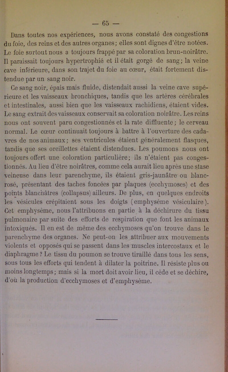 Dans toutes nos expériences, nous avons constaté des congestions du foie, des reins et des autres organes; elles sont dignes d’être notées. Le foie surtout nous a toujours frappé par sa coloration brun-noirâtre. Il paraissait toujours hypertrophié et il était gorgé de sang; la veine cave inférieure, dans son trajet du foie au cœur, était fortement dis- tendue par un sang noir. Ce sang noir, épais mais fluide, distendait aussi la veine cave supé- rieure et les vaisseaux bronchiques, tandis que les artères cérébrales et intestinales, aussi bien que les vaisseaux rachidiens, étaient vides. Le sang extrait des vaisseaux conservait sa coloration noirâtre. Les reins nous ont souvent paru congestionnés et la rate diffluente; le cerveau normal. Le cœur continuait toujours à battre à l’ouverture des cada- vres de nos animaux; ses ventricules étaient généralement flasques, tandis que ses oreillettes étaient distendues. Les poumons nous ont toujours offert une coloration particulière; ils n’étaient pas conges- tionnés. Au lieu d’être noirâtres, comme cela aurait lieu après une stase veineuse dans leur parenchyme, ils étaient gris-jaunâtre ou blanc- rosé, présentant des taches foncées par plaques (ecchymoses) et des points blanchâtres (collapsus) ailleurs. De plus, en quelques endroits les vésicules crépitaient sous les doigts (emphysème vésiculaire). Cet emphysème, nous l’attribuons en partie à la déchirure du tissu pulmonaire par suite des efforts de respiration que font les animaux intoxiqués. Il en est de même des ecchymoses qu’on trouve dans le parenchyme des organes. Ne peut-on les attribuer aux mouvements violents et opposés qui se passent dans les muscles intercostaux et le diaphragme ? Le tissu du poumon se trouve tiraillé dans tous les sens, sous tous les efforts qui tendent à dilater la poitrine. Il résiste plus ou moins longtemps; mais si la mort doit avoir lieu, il cède et se déchire, d’où la production d’ecchymoses et d’emphysème.