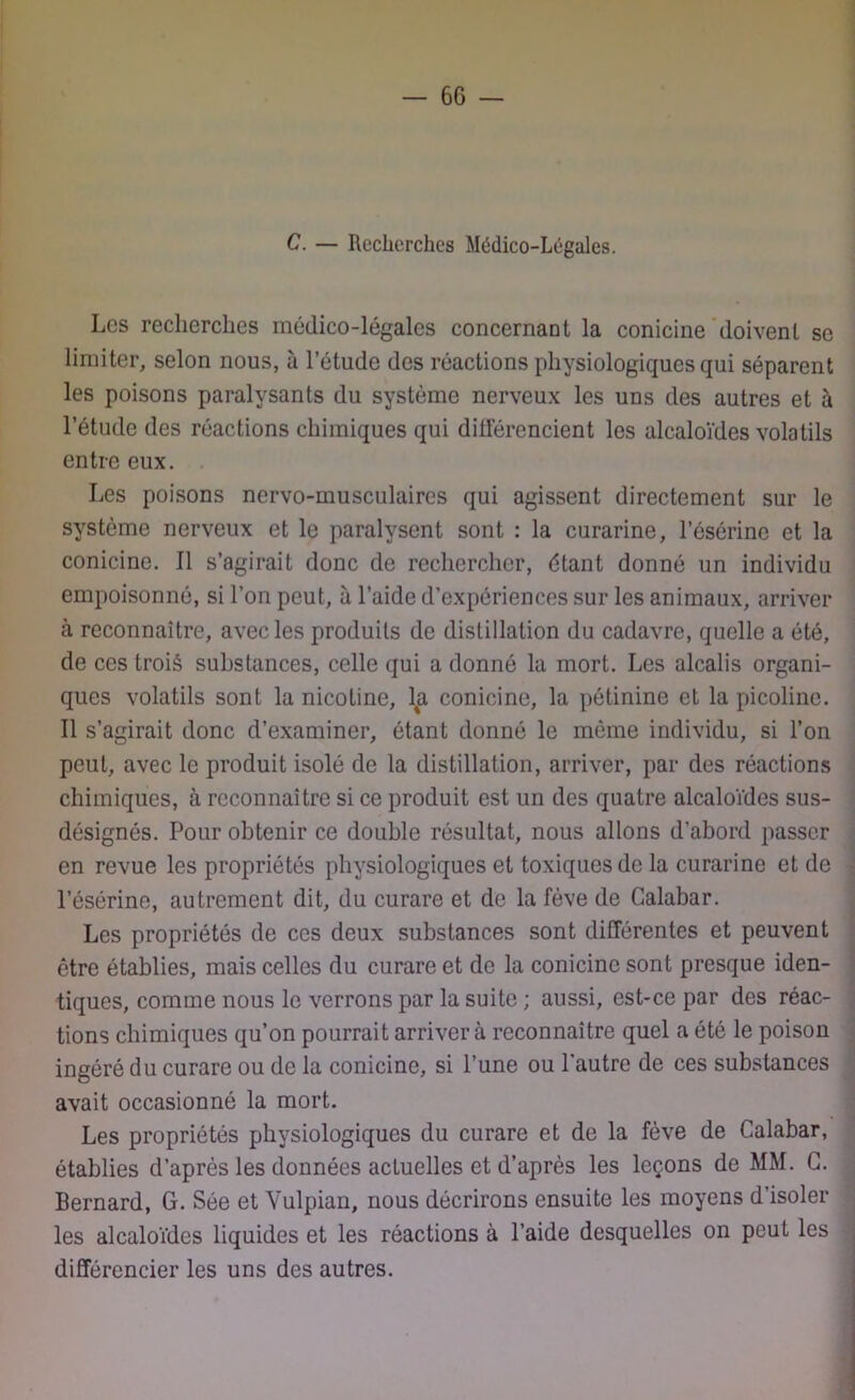 C. — Recherches Médico-Légales. Les recherches médico-légales concernant la conicine doivent se limiter, selon nous, à l’étude des réactions physiologiques qui séparent les poisons paralysants du système nerveux les uns des autres et à l’étude des réactions chimiques qui différencient les alcaloïdes volatils entre eux. Les poisons nervo-musculaires qui agissent directement sur le système nerveux et le paralysent sont : la curarine, l’ésérine et la conicine. Il s’agirait donc de rechercher, étant donné un individu empoisonné, si l’on peut, à l’aide d’expériences sur les animaux, arriver à reconnaître, avec les produits de distillation du cadavre, quelle a été, de ces troiâ substances, celle qui a donné la mort. Les alcalis organi- ques volatils sont la nicotine, l%a conicine, la pétinine et la picolinc. Il s’agirait donc d’examiner, étant donné le même individu, si l’on peut, avec le produit isolé de la distillation, arriver, par des réactions chimiques, à reconnaître si ce produit est un des quatre alcaloïdes sus- désignés. Pour obtenir ce double résultat, nous allons d’abord passer en revue les propriétés physiologiques et toxiques de la curarine et de l’ésérine, autrement dit, du curare et de la fève de Galabar. Les propriétés de ces deux substances sont différentes et peuvent être établies, mais celles du curare et de la conicine sont presque iden- tiques, comme nous le verrons par la suite ; aussi, est-ce par des réac- tions chimiques qu’on pourrait arrivera reconnaître quel a été le poison ingéré du curare ou de la conicine, si l’une ou l’autre de ces substances avait occasionné la mort. Les propriétés physiologiques du curare et de la fève de Calabar, établies d’après les données actuelles et d’après les leçons de MM. G. Bernard, G. Sée et Vulpian, nous décrirons ensuite les moyens d’isoler les alcaloïdes liquides et les réactions à l’aide desquelles on peut les différencier les uns des autres.