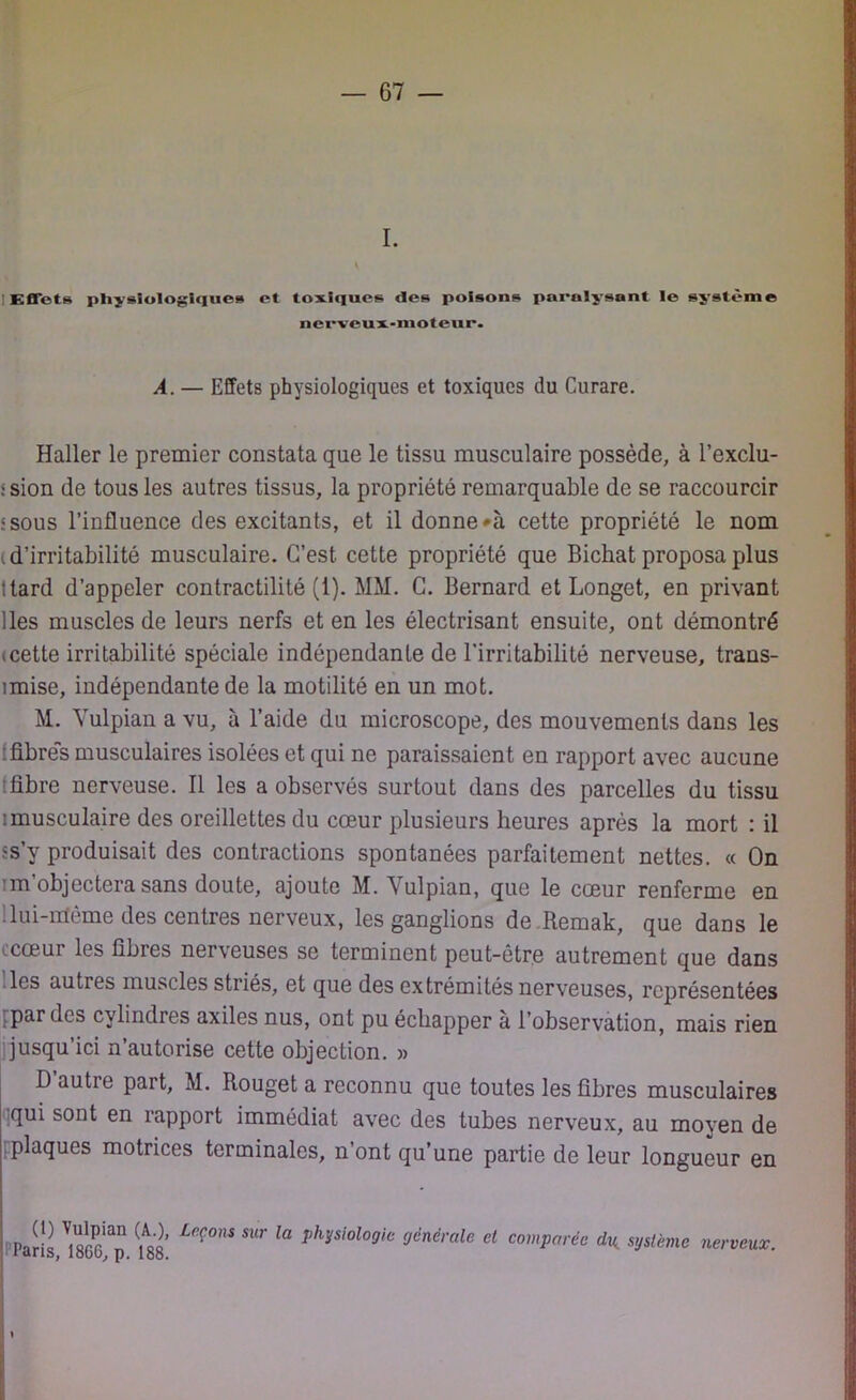 I. V 1 Effets physiologiques et toxiques des poisons paralysant le système nerveux-moteur. A. — Effets physiologiques et toxiques du Curare. Haller le premier constata que le tissu musculaire possède, à l’exclu- :sion de tous les autres tissus, la propriété remarquable de se raccourcir ssous l’influence des excitants, et il donnera cette propriété le nom i d’irritabilité musculaire. C’est cette propriété que Bichat proposa plus :tard d’appeler contractilité (1). MM. C. Bernard et Longet, en privant lies muscles de leurs nerfs et en les électrisant ensuite, ont démontré icette irritabilité spéciale indépendante de l’irritabilité nerveuse, trans- mise, indépendante de la motilité en un mot. M. Yulpian a vu, à l’aide du microscope, des mouvements dans les [fibres musculaires isolées et qui ne paraissaient en rapport avec aucune tfibre nerveuse. Il les a observés surtout dans des parcelles du tissu imusculaire des oreillettes du cœur plusieurs heures après la mort : il îs’y produisait des contractions spontanées parfaitement nettes. « On 'm'objectera sans doute, ajoute M. Yulpian, que le cœur renferme en lui-nïème des centres nerveux, les ganglions de Remak, que dans le ccœur les fibres nerveuses se terminent peut-être autrement que dans les autres muscles striés, et que des extrémités nerveuses, représentées par dos cylindres axiles nus, ont pu échapper à l’observation, mais rien jusqu’ici n’autorise cette objection. » D autre part, M. Rouget a reconnu que toutes les fibres musculaires qui sont en rapport immédiat avec des tubes nerveux, au moyen de .plaques motrices terminales, n’ont qu’une partie de leur longueur en n ^ !oï'an Le(*ons sur la physiologie générale et comparée du système laris, 18C0, p. 188. « nerveux.