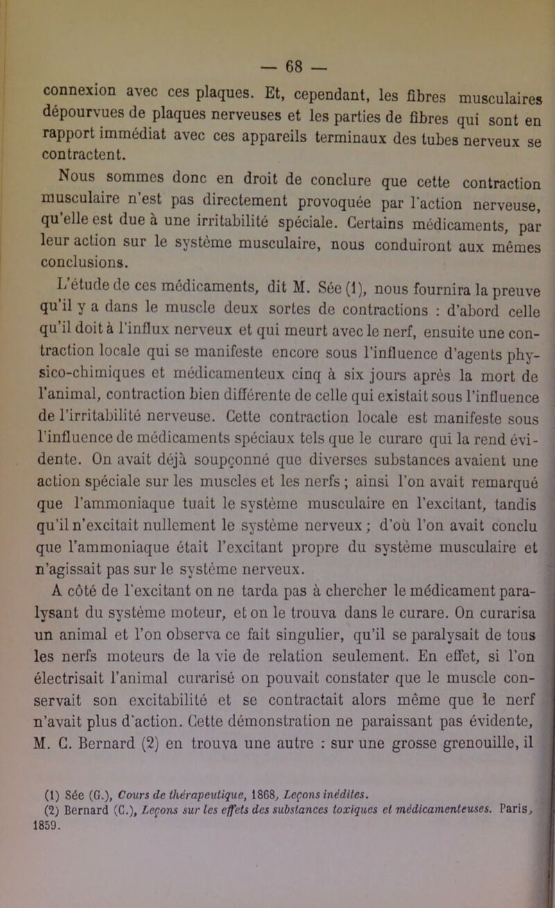 connexion avec ces plaques. Et, cependant, les fibres musculaires dépourvues de plaques nerveuses et les parties de fibres qui sont en rapport immédiat avec ces appareils terminaux des tubes nerveux se contractent. Nous sommes donc en droit de conclure que cette contraction musculaire n’est pas directement provoquée par l’action nerveuse, qu elle est due à une irritabilité spéciale. Certains médicaments, par leur action sur le système musculaire, nous conduiront aux mêmes conclusions. I/étude de ces médicaments, dit M. Sée (1), nous fournira la preuve qu’il y a dans le muscle deux sortes de contractions : d’abord celle qu’il doit à l’influx nerveux et qui meurt avec le nerf, ensuite une con- traction locale qui se manifeste encore sous l’influence d’agents phy- sico-chimiques et médicamenteux cinq à six jours après la mort de l’animal, contraction bien différente de celle qui existait sous l’influence de l’irritabilité nerveuse. Cette contraction locale est manifeste sous Linfluence de médicaments spéciaux tels que le curare qui la rend évi- dente. On avait déjà soupçonné que diverses substances avaient une action spéciale sur les muscles et les nerfs ; ainsi l'on avait remarqué que l’ammoniaque tuait le système musculaire en l’excitant, tandis qu’il n’excitait nullement le système nerveux ; d’où l’on avait conclu que l’ammoniaque était l’excitant propre du système musculaire et n’agissait pas sur le système nerveux. A côté de l’excitant on ne tarda pas à chercher le médicament para- lysant du système moteur, et on le trouva dans le curare. On curarisa un animal et l’on observa ce fait singulier, qu’il se paralysait de tous les nerfs moteurs de la vie de relation seulement. En effet, si l’on électrisait l’animal curarisé on pouvait constater que le muscle con- servait son excitabilité et se contractait alors même que le nerf n’avait plus d’action. Cette démonstration ne paraissant pas évidente, M. C. Bernard (2) en trouva une autre : sur une grosse grenouille, il (1) Sée (G.), Cours de thérapeutique, 1868, Leçons inédites. (2) Bernard (C.), Leçons sur les effets des substances toxiques et médicamenteuses. Paris, 1859.
