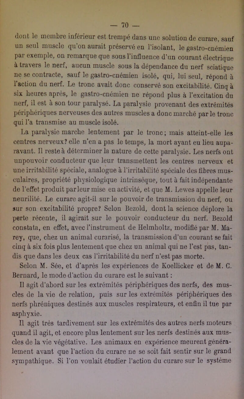 dont le membre inférieur est trempé dans une solution de curare, sauf un seul muscle qu’on aurait préservé en l’isolant, le gastro-cnémien pai exemple, on remarque que sousl influence d’un courant électrique à travers le nerf, aucun muscle sous la dépendance du nerf sciatique ne se contracte, sauf le gastro-cnémien isolé, qui, lui seul, répond à 1 action du nerf. Le tronc avait donc conservé son excitabilité. Cinq à six heures après, le gastro-cnémien ne répond plus à l’excitation du nerf, il est à son tour paralysé. La paralysie provenant des extrémités périphériques nerveuses des autres muscles a donc marché par le tronc qui l’a transmise au muscle isolé. La paralysie marche lentement par le tronc; mais atteint-elle les centres nerveux? elle n’en a pas le temps, la mort ayant eu lieu aupa- ravant. Il reste à déterminer la nature de cette paralysie. Les nerfs ont unpouvoir conducteur que leur transmettent les centres nerveux et « une irritabilité spéciale, analogue à l’irritabilité spéciale des fibres mus- culaires, propriété physiologique intrinsèque, tout à fait indépendante de l’effet produit parleur mise en activité, et que M. Lewes appelle leur neurilité. Le curare agit-il sur le pouvoir de transmission du nerf, ou sur son excitabilité propre? Selon Bezold, dont la science déplore la perte récente, il agirait sur le pouvoir conducteur du nerf. Bezold constata, en effet, avec l’instrument de Helmholtz, modifié par M. Ma- rey, que, chez un animal curarisé, la transmission d’un courant se fait cinq à six fois plus lentement que chez un animal qui ne l’est pas, tan- dis que dans les deux cas l’irritabilité du nerf n’est pas morte. Selon M. Sée, et d’après les expériences de Koellicker et de M. G. Bernard, le mode d’action du curare est le suivant : Il agit d’abord sur les extrémités périphériques des nerfs, des mus- cles de la vie de relation, puis sur les extrémités périphériques des nerfs phréniques destinés aux muscles respirateurs, et enfin il tue par asphyxie. Il agit très tardivement sur les extrémités des autres nerfs moteurs quand il agit, et encore plus lentement sur les nerfs destinés aux mus- cles de la vie végétative. Les animaux en expérience meurent généra- lement avant que l’action du curare ne se soit fait sentir sur le grand sympathique. Si l’on voulait étudier l’action du curare sur le système