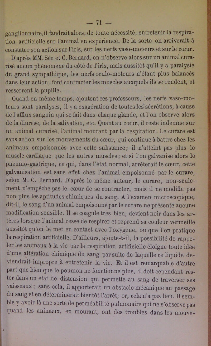 ganglionnaire,il faudrait alors, de toute nécessité, entretenir la respira- tion artificielle sur l’animal en expérience. De la sorte on arriverait à constater son action sur l’iris, sur les nerfs vaso-moteurs et sur le cœur. D’après MM. Sée et G. Bernard, on n’observe alors sur un animal cura- risé aucun phénomène du côté de l’iris, mais aussitôt qu’il y a paralysie du grand sympathique, les nerfs oculo-moteurs n’étant plus balancés dans leur action, font contracter les muscles auxquels ils se rendent, et resserrent la pupille. Quand en même temps, ajoutent ces professeurs, les nerfs vaso-mo- teurs sont paralysés, il y a exagération de toutes les sécrétions, à cause de l’afflux sanguin qui se fait dans chaque glande, et l’on observe alors de la diurèse, de la salivation, etc. Quant au cœur, il reste indemne sur un animal curarisé, l’animal mourant parla respiration. Le curare est sans action sur les mouvements du cœur, qui continue à battre chez les animaux empoisonnés avec cette substance; il n’atteint pas plus le muscle cardiaque que les autres muscles; et si l’on galvanise alors le pneumo-gastrique, ce qui, dans l’état normal, arrêterait le cœur, cette galvanisation est sans effet chez l’animal empoisonné par le curare, selon M. G. Bernard. D’après le même auteur, le curare, non-seule- ment n’empêche pas le cœur de se contracter, mais il ne modifie pas non plus les aptitudes chimiques du sang. A l’examen microscopique, dit-il, le sang d’un animal empoisonné par le curare ne présente aucune modification sensible. Il se coagule très bien, devient noir dans les ar- tères lorsque l’animal cesse de respirer et reprend sa couleur vermeille aussitôt qu’on le met en contact avec l’oxygène, ou que l’on pratique la respiration artificielle. D’ailleurs, ajoute-t-il, la possibilité de rappe- ler les animaux à la vie par la respiration artificielle éloigne toute idée d une altération chimique du sang par suite de laquelle ce liquide de- viendrait impropre à entretenir la vie. Et il est remarquable d’autre part que bien que le poumon ne fonctionne plus, il doit cependant res- ter dans un état de distension qui permette au sang de traverser ses vaisseaux ; sans cela, il apporterait un obstacle mécanique au passage du sang et en déterminerait bientôt l’arrêt; or, cela n’a pas lieu. Il sem- ble y avoir là une sorte de perméabilité pulmonaire qui ne s’observe pas quand les animaux, en mourant, ont des troubles dans les mouve-