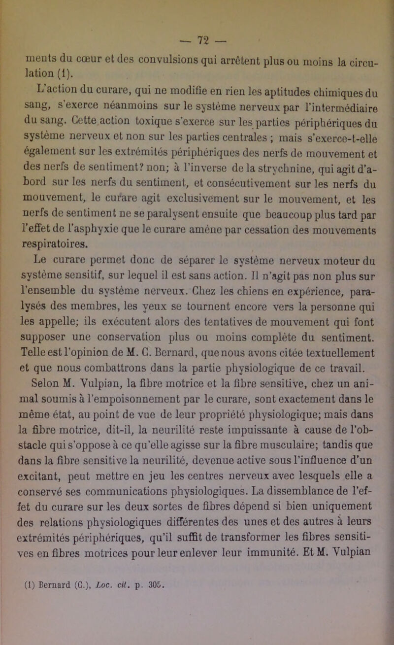 ments du cœur et des convulsions qui arrêtent plus ou moins la circu- lation (1). L action du curare, qui ne modifie en rien les aptitudes chimiques du sang, s exerce néanmoins sur le système nerveux par l’intermédiaire du sang. Cette action toxique s’exerce sur les parties périphériques du système nerveux et non sur les parties centrales ; mais s’exerce-t-elle également sur les extrémités périphériques des nerfs de mouvement et des nerfs de sentiment? non; à l’inverse de la strychnine, qui agit d’a- bord sur les nerfs du sentiment, et consécutivement sur les nerfs du mouvement, le curare agit exclusivement sur le mouvement, et les nerfs de sentiment ne se paralysent ensuite que beaucoup plus tard par l’effet de l’asphyxie que le curare amène par cessation des mouvements respiratoires. Le curare permet donc de séparer le système nerveux moteur du système sensitif, sur lequel il est sans action. Il n’agit pas non plus sur l’ensemble du système nerveux. Chez les chiens en expérience, para- lysés des membres, les yeux se tournent encore vers la personne qui les appelle; ils exécutent alors des tentatives de mouvement qui font supposer une conservation plus ou moins complète du sentiment. Telle est l’opinion de M. C. Bernard, que nous avons citée textuellement et que nous combattrons dans la partie physiologique de ce travail. Selon M. Yulpian, la fibre motrice et la fibre sensitive, chez un ani- mal soumis à l’empoisonnement par le curare, sont exactement dans le même état, au point de vue de leur propriété physiologique; mais dans la fibre motrice, dit-il, la neurilité reste impuissante à cause de l’ob- stacle qui s’oppose à ce qu’elle agisse sur la fibre musculaire; tandis que dans la fibre sensitive la neurilité, devenue active sous l’influence d’un excitant, peut mettre en jeu les centres nerveux avec lesquels elle a conservé ses communications physiologiques. La dissemblance de l’ef- fet du curare sur les deux sortes de fibres dépend si bien uniquement des relations physiologiques différentes des unes et des autres à leurs extrémités périphériques, qu’il suffit de transformer les fibres sensiti- ves en fibres motrices pour leur enlever leur immunité. Et M. Yulpian (1) Bernard (G.), hoc. cil. p. 305.
