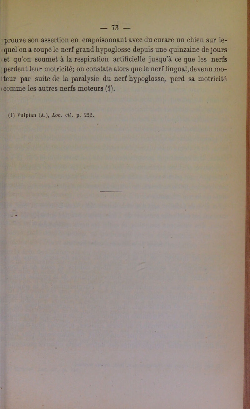prouve son assertion en empoisonnant avec du curare un chien sur le- i quel on a coupé le nerf grand hypoglosse depuis une quinzaine de jours • et qu’on soumet à la respiration artificielle jusqu’à ce que les nerfs ; perdent leur motricité; on constate alors que le nerf lingual,devenu mo- l teur par suite de la paralysie du nerf hypoglosse, perd sa motricité icomme les autres nerfs moteurs (1).