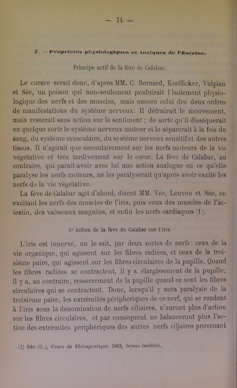 B. — Proprlélos pUynlnlogique» et toxique» de l'RMêrine. Principe actif de la fève de Calabar. Le curare serait donc, d’après MM. C. Bernard, Koellicker, Vulpian et Sée, un poison qui non-seulement produirait l'isolement physio- logique des nerfs et des muscles, mais encore celui des deux ordres de manifestations du système nerveux. 11 détruirait le mouvement, mais resterait sans action sur le sentiment ; de sorte qu’il disséquerait en quelque sorte le système nerveux moteur et le séparerait à la fois du sang, du système musculaire, du système nerveux sensitif et des autres tissus. Il n’agirait que secondairement sur les nerfs moteurs de la vie végétative et très tardivement sur le cœur. La fève de Calabar, au contraire, qui parait avoir avec lui une action analogue en ce qu’elle paralyse les nerfs moteurs, ne les paralyserait qu’après avoir excité les nerfs de la vie végétative. La fève de Calabar agit d’abord, disent MM. Yée, Leuven et Sée, en excitant les nerfs des muscles de l’iris, puis ceux des muscles de l’in- testin, des vaisseaux sanguins, et enfin les nerfs cardiaques (1). 1° Action de la fève de Calabar sur l’iris. L’iris est innervé, on le sait, par deux sortes de nerfs: ceux de la vie organique, qui agissent sur les fibres radiées, et ceux de la troi- sième paire, qui agissent sur les fibres circulaires de la pupille. Quand les fibres radiées se contractent, il y a élargissement de la pupille; il y a, au contraire, resserrement de la pupille quand ce sont les fibres circulaires qui se contractent. Donc, lorsqu’il y aura paralysie de la troisième paire, les extrémités périphériques de ce nerf, qui se rendent à l’iris sous la dénomination de nerfs ciliaires, n auront plus d action sur les fibres circulaires, et par conséquent ne balanceront plus 1 ac- tion des extrémités périphériques des autres nerfs ciliaires provenant (1) Sée (G.), Cours de Thérapeutique, 18G8, leçons inédites.