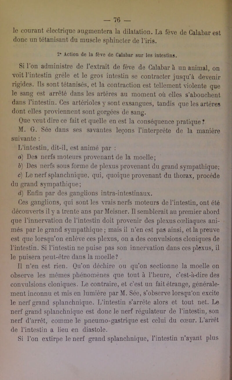 le courant électrique augmentera la dilatation. La fève de Calabar est donc un tétanisant du muscle sphincter de l’iris. 2* Action de la fève de Calabar sur les intestins. Si l’on administre de l’extrait de fève de Calabar à un animal, on voit l’intestin grêle et le gros intestin se contracter jusqu’à devenir rigides. Ils sont tétanisés, et la contraction est tellement violente que le sang est arrêté dans les artères au moment où elles s’abouchent dans 1 intestin. Ces artérioles y sont exsangues, tandis que les artères dont elles proviennent sont gorgées de sang. Que veut dire ce fait et quelle en est la conséquence pratique ? M. G. Sée dans ses savantes leçons l’interprète de la manière suivante : L’intestin, dit-il, est animé par : a) Des nerfs moteurs provenant de la moelle; b) Des nerfs sous forme de plexus provenant du grand sympathique; c) Le nerf splanchnique, qui, quoique provenant du thorax, procède du grand sympathique; d) Enfin par des ganglions intra-intestinaux. Ces ganglions, qui sont les vrais nerfs moteurs de l’intestin, ont été découverts il y a trente ans par Meisner. Il semblerait au premier abord que l’innervation de l’intestin doit provenir des plexus cœliaques ani- més par le grand sympathique ; mais il n’en est pas ainsi, et la preuve est que lorsqu’on enlève ces plexus, on a des convulsions cloniques de l’intestin. Si l’intestin ne puise pas son innervation dans ces plexus, il le puisera peut-être dans la moelle? Il n’en est rien. Qu’on déchire ou qu’on sectionne la moelle on observe les mêmes phénomènes que tout à l’heure, c’est-à-dire des convulsions cloniques. Le contraire, et c’est un fait étrange, générale- ment inconnu et mis en lumière par M. Sée, s’observe lorsqu’on excite le nerf grand splanchnique. L’intestin s’arrête alors et tout net. Le nerf grand splanchnique est donc le nerf régulateur de l’intestin, son nerf d’arrêt, comme le pneumo-gastrique est celui du cœur. L’arrêt de l’intestin a lieu en diastole. Si l’on extirpe le nerf grand splanchnique, l’intestin n’avant plus