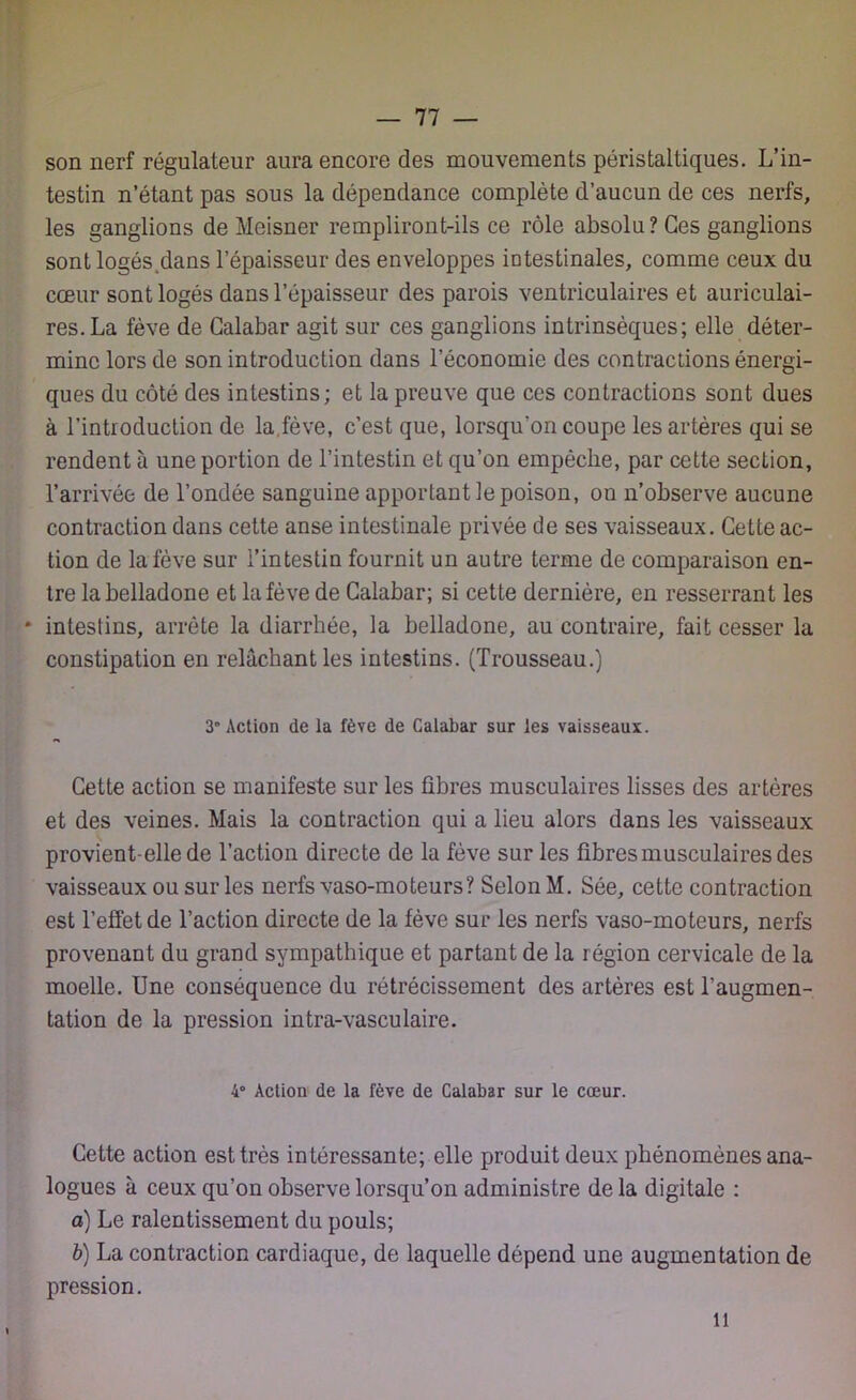 son nerf régulateur aura encore des mouvements péristaltiques. L’in- testin n’étant pas sous la dépendance complète d’aucun de ces nerfs, les ganglions de Meisner rempliront-ils ce rôle absolu? Ces ganglions sont logés dans l’épaisseur des enveloppes intestinales, comme ceux du cœur sont logés dans l’épaisseur des parois ventriculaires et auriculai- res. La fève de Galabar agit sur ces ganglions intrinsèques; elle déter- mine lors de son introduction dans l’économie des contractions énergi- ques du côté des intestins; et la preuve que ces contractions sont dues à l’introduction de la,fève, c’est que, lorsqu'on coupe les artères qui se rendent à une portion de l’intestin et qu’on empêche, par cette section, l’arrivée de l’ondée sanguine apportant le poison, ou n’observe aucune contraction dans cette anse intestinale privée de ses vaisseaux. Cette ac- tion de la fève sur l’intestin fournit un autre terme de comparaison en- tre la belladone et la fève de Calabar; si cette dernière, en resserrant les * intestins, arrête la diarrhée, la belladone, au contraire, fait cesser la constipation en relâchant les intestins. (Trousseau.) 3 Action de la fève de Calabar sur les vaisseaux. Cette action se manifeste sur les fibres musculaires lisses des artères et des veines. Mais la contraction qui a lieu alors dans les vaisseaux provient-elle de l’action directe de la fève sur les fibres musculaires des vaisseaux ou sur les nerfs vaso-moteurs? Selon M. Sée, cette contraction est l’effet de l’action directe de la fève sur les nerfs vaso-moteurs, nerfs provenant du grand sympathique et partant de la région cervicale de la moelle. Une conséquence du rétrécissement des artères est l’augmen- tation de la pression intra-vasculaire. 4° Action de la fève de Calabar sur le cœur. Cette action est très intéressante; elle produit deux phénomènes ana- logues à ceux qu’on observe lorsqu’on administre de la digitale : a) Le ralentissement du pouls; b) La contraction cardiaque, de laquelle dépend une augmentation de pression. il