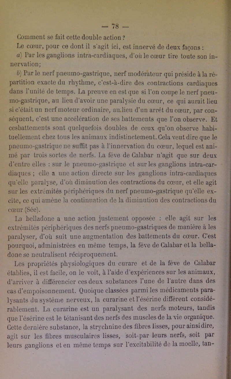 Comment se fait cette double action ? Le cœur, pour ce dont il s'agit ici, est innervé de deux façons : a) Par les ganglions intra-cardiaques, d’où le cœur tire toute son in- nervation; b) Par le nerf pneumo-gastrique, nerf modérateur qui préside à la ré- partition exacte du rhythme, c’est-à-dire des contractions cardiaques dans l’unité de temps. La preuve en est que si l’on coupe le nerf pneu- mo-gastrique, au lieu d'avoir une paralysie du cœur, ce qui aurait lieu si c’éLait un nerf moteur ordinaire, au.lieu d’un arrêt du cœur, par con- séquent, c’est une accélération de ses battements que l’on observe. Et cesbattements sont quelquefois doubles de ceux qu’on observe habi- tuellement chez tous les animaux indistinctement. Cela veut dire que le pneumo-gastrique ne suffit pas à l'innervation du cœur, lequel est ani- mé par trois sortes de nerfs. La fève de Calabar n’agit que sur deux d’entre elles : sur le pneumo-gastrique et sur les ganglions intra-car- diaques ; elle a une action directe sur les ganglions intra-cardiaques qu’elle paralyse, d’où diminution des contractions du cœur, et elle agit sur les extrémités périphériques du nerf pneumo-gastrique quelle ex- cite, ce qui amène la continuation de la diminution des contractions du cœur (Sée). La belladone a une action justement opposée : elle agit sur les extrémités périphériques des nerfs pneumo-gastriques de manière à les paralyser, d’où suit une augmentation des battements du cœur. C’est pourquoi, administrées en même temps, la fève de Calabar et la bella- done se neutralisent réciproquement. Les propriétés physiologiques du curare et de la fève de Calabar établies, il est facile, on le voit, à l’aide d’expériences sur les animaux, d’arriver à différencier ces deux substances l’une de l’autre dans des cas d’empoisonnement. Quoique classées parmi les médicaments para- lysants du système nerveux, la curarine etl’ésérine diffèrent considé- rablement. La curarine est un paralysant des nerfs moteurs, tandis que l’ésérine est le tétanisant des nerfs des muscles de la vie organique. Cette dernière substance, la strychnine des fibres lisses, pour ainsi dire, agit sur les fibres musculaires lisses, soit par leurs nerfs, soit par leurs ganglions et en même temps sur l’excitabilité de la moelle, tan-