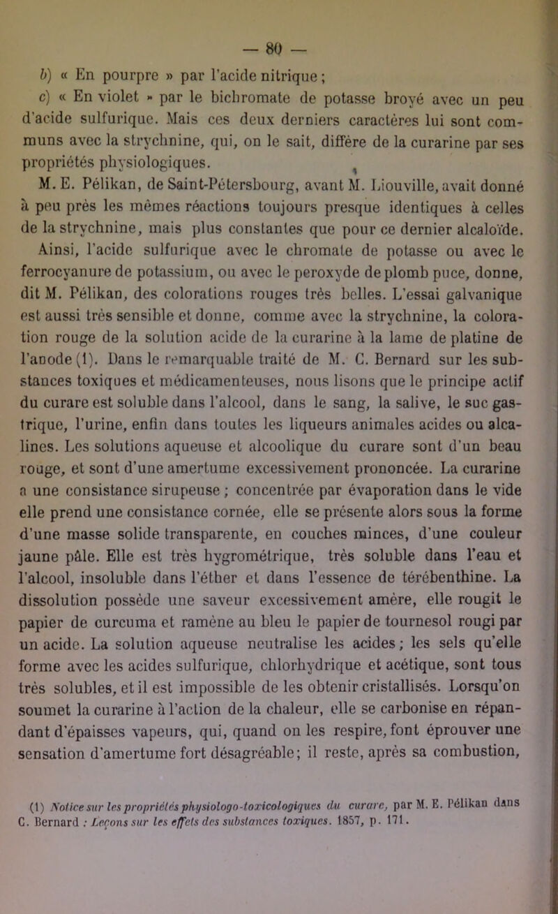 b) « En pourpre » par l’acide nitrique ; c) « En violet *• par le bichromate de potasse broyé avec un peu d’acide sulfurique. Mais ces deux derniers caractères lui sont com- muns avec la strychnine, qui, on le sait, diffère de la curarine par ses propriétés physiologiques. M. E. Pélikan, de Saint-Pétersbourg, avant M. Liouville, avait donné ii peu près les mêmes réactions toujours presque identiques à celles de la strychnine, mais plus constantes que pour ce dernier alcaloïde. Ainsi, l’acide sulfurique avec le chromale de potasse ou avec le ferrocyanure de potassium, ou avec le peroxyde de plomb puce, donne, dit M. Pélikan, des colorations rouges très belles. L’essai galvanique est aussi très sensible et donne, comme avec la strychnine, la colora- tion rouge de la solution acide de la curarine à la lame de platine de l’anode (1). Dans le remarquable traité de M. C. Bernard sur les sub- stances toxiques et médicamenteuses, nous lisons que le principe actif du curare est soluble dans l’alcool, dans le sang, la salive, le suc gas- trique, l’urine, enfin dans toutes les liqueurs animales acides ou alca- lines. Les solutions aqueuse et alcoolique du curare sont d’un beau rouge, et sont d’une amertume excessivement prononcée. La curarine a une consistance sirupeuse ; concentrée par évaporation dans le vide elle prend une consistance cornée, elle se présente alors sous la forme d’une masse solide transparente, en couches minces, d’une couleur jaune pâle. Elle est très hygrométrique, très soluble dans l’eau et l’alcool, insoluble dans l’éther et dans l’essence de térébenthine. La dissolution possède une saveur excessivement amère, elle rougit le papier de curcuma et ramène au bleu le papier de tournesol rougi par un acide. La solution aqueuse neutralise les acides; les sels qu’elle forme avec les acides sulfurique, chlorhydrique et acétique, sont tous très solubles, et il est impossible de les obtenir cristallisés. Lorsqu’on soumet la curarine à l’action de la chaleur, elle se carbonise en répan- dant d’épaisses vapeurs, qui, quand on les respire, font éprouver une sensation d’amertume fort désagréable; il reste, après sa combustion, (1) Notice sur les propriétés physiologo-toricologiques du curare, par M. E. Pélikan dans C. Bernard : Leçons sur les effets des substances toxiques. 1857, p. 171.