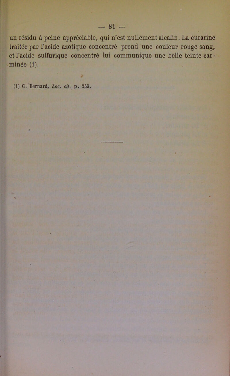 un résidu à peine appréciable, qui n’est nullement alcalin. La curarine traitée par l’acide azotique concentré prend une couleur rouge sang, et l’acide sulfurique concentré lui communique une belle teinte car- minée (1).