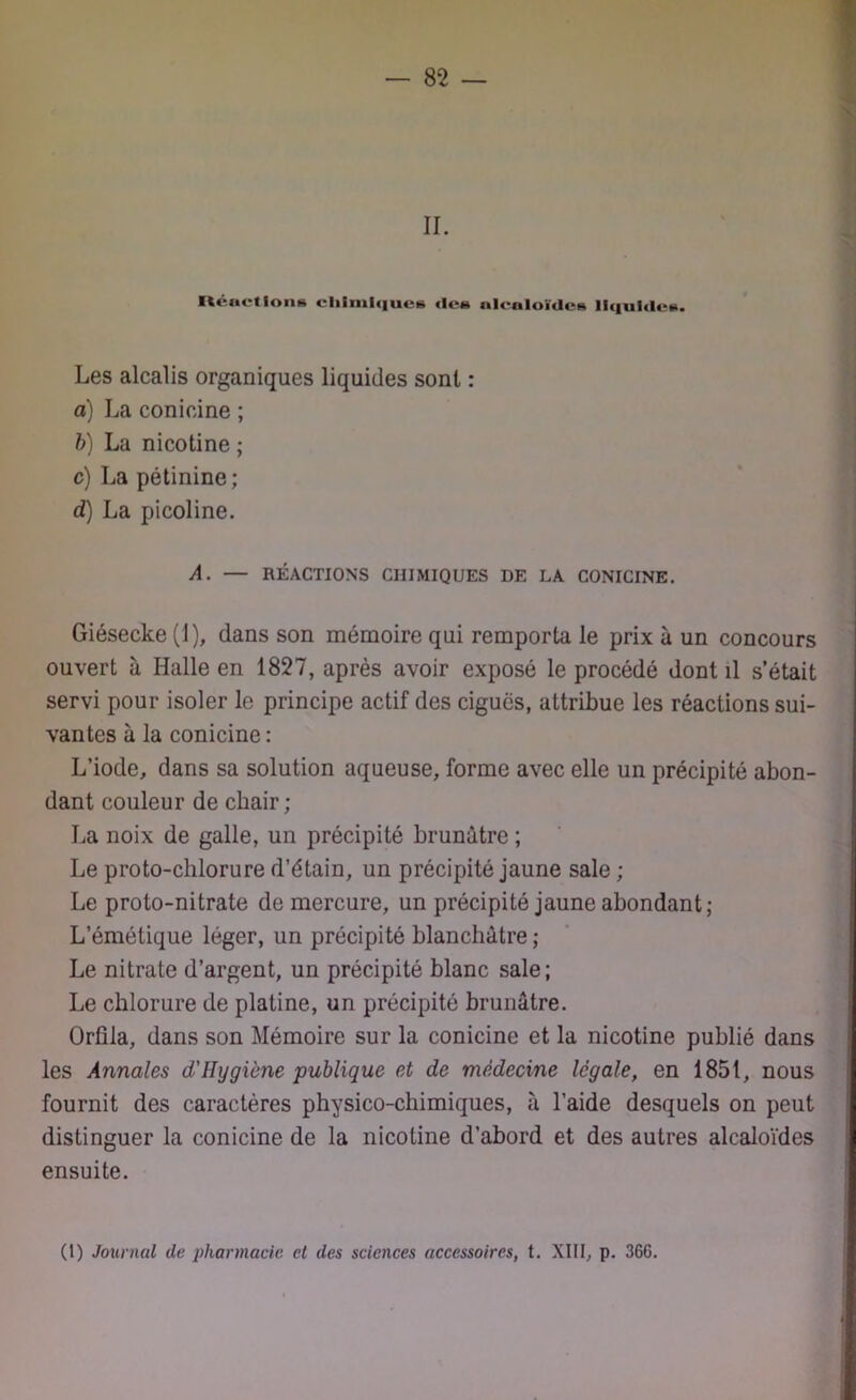 — SS- II. Réactions chimiques des Alcaloïdes liquides. Les alcalis organiques liquides sont : a) La conioine ; b) La nicotine ; c) La pétinine; d) La picoline. A. — RÉACTIONS CHIMIQUES DE LA CONICINE. Giésecke (1), dans son mémoire qui remporta le prix à un concours ouvert à Halle en 1827, après avoir exposé le procédé dont il s’était servi pour isoler le principe actif des ciguës, attribue les réactions sui- vantes à la conicine : L’iode, dans sa solution aqueuse, forme avec elle un précipité abon- dant couleur de chair ; La noix de galle, un précipité brunâtre ; Le proto-chlorure d’étain, un précipité jaune sale ; Le proto-nitrate de mercure, un précipité jaune abondant; L’émétique léger, un précipité blanchâtre ; Le nitrate d’argent, un précipité blanc sale; Le chlorure de platine, un précipité brunâtre. Orfila, dans son Mémoire sur la conicine et la nicotine publié dans les Annales d'Hygiène publique et de médecine légale, en 1851, nous fournit des caractères physico-chimiques, l’aide desquels on peut distinguer la conicine de la nicotine d’abord et des autres alcaloïdes ensuite. (1) Journal de pharmacie et des sciences accessoires, t. XIII, p. 366.