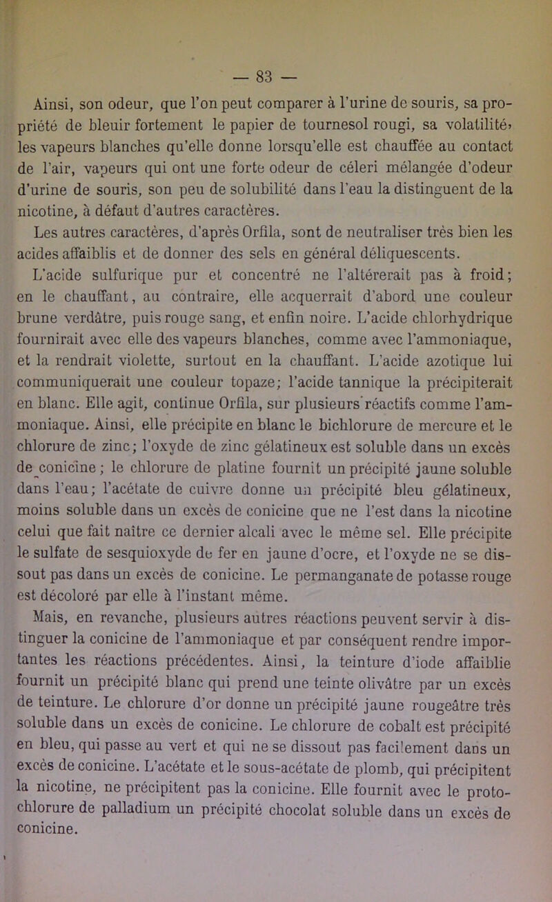 Ainsi, son odeur, que l’on peut comparer à l’urine de souris, sa pro- priété de bleuir fortement le papier de tournesol rougi, sa volatilité» les vapeurs blanches qu’elle donne lorsqu’elle est chauffée au contact de l’air, vapeurs qui ont une forte odeur de céleri mélangée d’odeur d’urine de souris, son peu de solubilité dans l’eau la distinguent de la nicotine, à défaut d’autres caractères. Les autres caractères, d’après Orfila, sont de neutraliser très bien les acides affaiblis et de donner des sels en général déliquescents. L’acide sulfurique pur et concentré ne l’altérerait pas à froid; en le chauffant, au contraire, elle acquerrait d’abord une couleur brune verdâtre, puis rouge sang, et enfin noire. L’acide chlorhydrique fournirait avec elle des vapeurs blanches, comme avec l’ammoniaque, et la rendrait violette, surtout en la chauffant. L’acide azotique lui communiquerait une couleur topaze; l’acide tannique la précipiterait en blanc. Elle agit, continue Orfila, sur plusieurs réactifs comme l’am- moniaque. Ainsi, elle précipite en blanc le bichlorure de mercure et le chlorure de zinc; l’oxyde de zinc gélatineux est soluble dans un excès de^conicine ; le chlorure de platine fournit un précipité jaune soluble dans l’eau; l’acétate de cuivre donne un précipité bleu gélatineux, moins soluble dans un excès de conicine que ne l’est dans la nicotine celui que fait naître ce dernier alcali avec le même sel. Elle précipite le sulfate de sesquioxyde de fer en jaune d’ocre, et l’oxyde ne se dis- sout pas dans un excès de conicine. Le permanganate de potasse rouge est décoloré par elle à l’instant même. Mais, en revanche, plusieurs autres réactions peuvent servir à dis- tinguer la conicine de l’ammoniaque et par conséquent rendre impor- tantes les réactions précédentes. Ainsi, la teinture d’iode affaiblie fournit un précipité blanc qui prend une teinte olivâtre par un excès de teinture. Le chlorure d’or donne un précipité jaune rougeâtre très soluble dans un excès de conicine. Le chlorure de cobalt est précipité en bleu, qui passe au vert et qui ne se dissout pas facilement dans un excès de conicine. L’acétate et le sous-acétate de plomb, qui précipitent la nicotine, ne précipitent pas la conicine. Elle fournit avec le proto- chlorure de palladium un précipité chocolat soluble dans un excès de conicine.